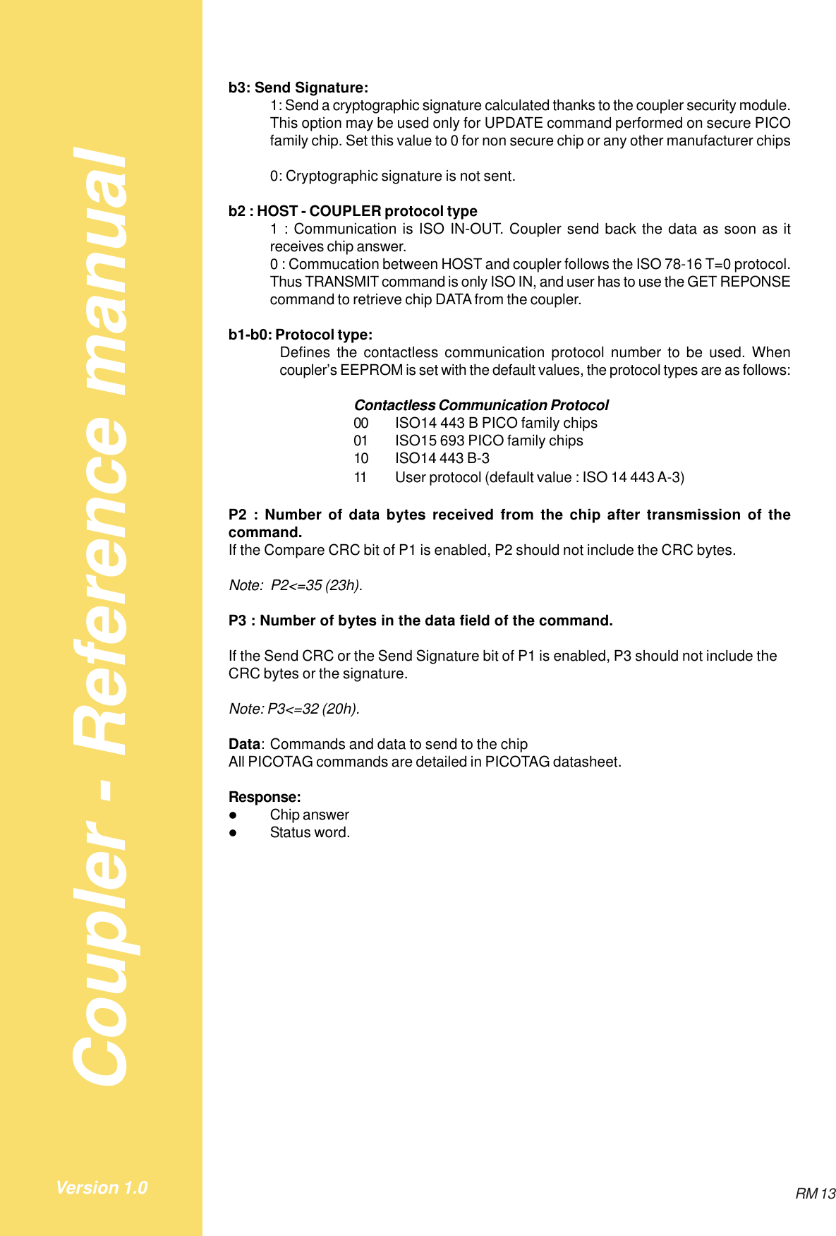 Coupler - Reference manualRM 13Version 1.0b3: Send Signature:1: Send a cryptographic signature calculated thanks to the coupler security module.This option may be used only for UPDATE command performed on secure PICOfamily chip. Set this value to 0 for non secure chip or any other manufacturer chips0: Cryptographic signature is not sent.b2 : HOST - COUPLER protocol type1 : Communication is ISO IN-OUT. Coupler send back the data as soon as itreceives chip answer.0 : Commucation between HOST and coupler follows the ISO 78-16 T=0 protocol.Thus TRANSMIT command is only ISO IN, and user has to use the GET REPONSEcommand to retrieve chip DATA from the coupler.b1-b0: Protocol type:Defines the contactless communication protocol number to be used. Whencoupler’s EEPROM is set with the default values, the protocol types are as follows:Contactless Communication Protocol00 ISO14 443 B PICO family chips01 ISO15 693 PICO family chips10 ISO14 443 B-311 User protocol (default value : ISO 14 443 A-3)P2 : Number of data bytes received from the chip after transmission of thecommand.If the Compare CRC bit of P1 is enabled, P2 should not include the CRC bytes.Note: P2&lt;=35 (23h).P3 : Number of bytes in the data field of the command.If the Send CRC or the Send Signature bit of P1 is enabled, P3 should not include theCRC bytes or the signature.Note: P3&lt;=32 (20h).Data: Commands and data to send to the chipAll PICOTAG commands are detailed in PICOTAG datasheet.Response:$Chip answer$Status word.