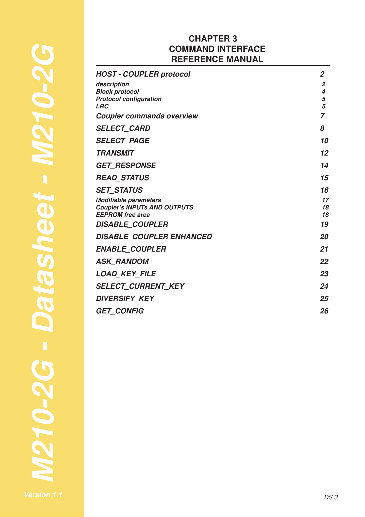 M210-2G - Datasheet - M210-2GDS 3Version 1.1CHAPTER 3COMMAND INTERFACEREFERENCE MANUALHOST - COUPLER protocol 2description 2Block protocol 4Protocol configuration 5LRC 5Coupler commands overview 7SELECT_CARD 8SELECT_PAGE 10TRANSMIT 12GET_RESPONSE 14READ_STATUS 15SET_STATUS 16Modifiable parameters 17Coupler’s INPUTs AND OUTPUTS 18EEPROM free area 18DISABLE_COUPLER 19DISABLE_COUPLER ENHANCED 20ENABLE_COUPLER 21ASK_RANDOM 22LOAD_KEY_FILE 23SELECT_CURRENT_KEY 24DIVERSIFY_KEY 25GET_CONFIG 26