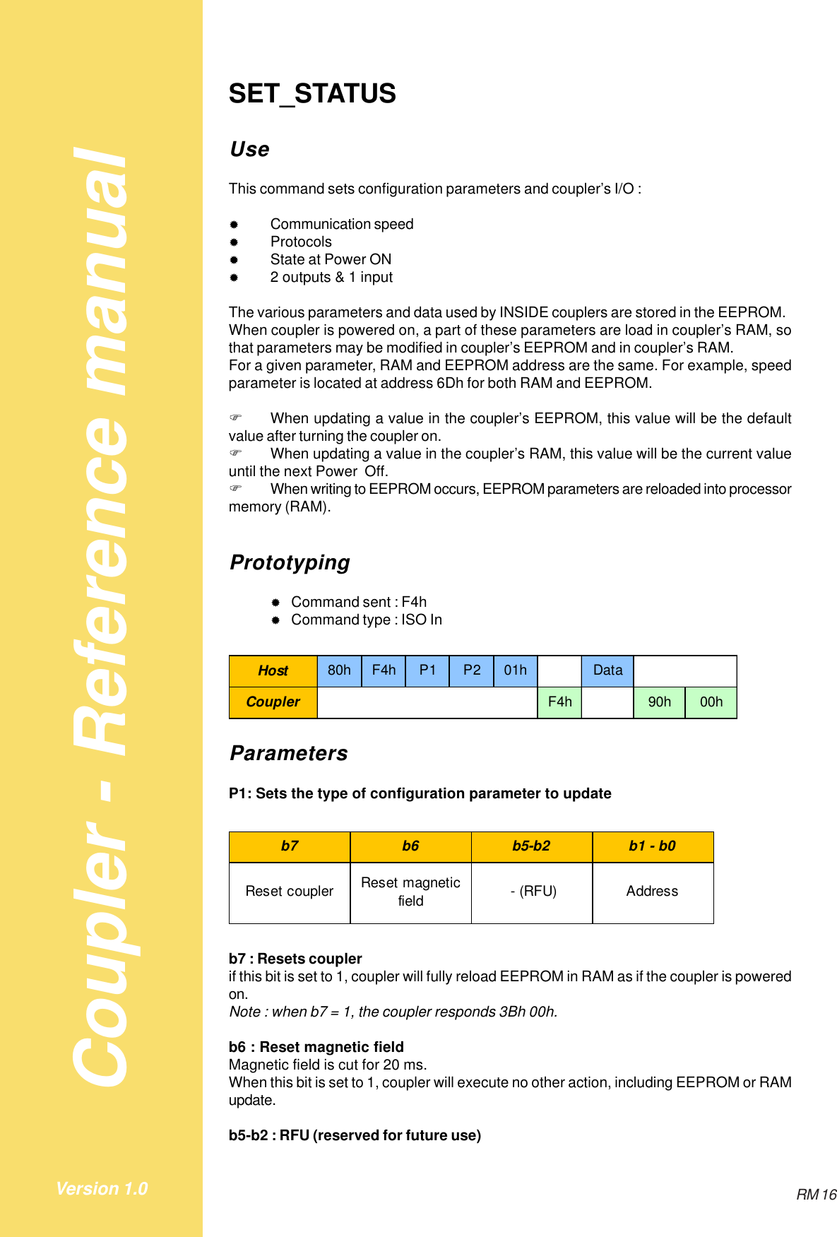 Coupler - Reference manualRM 16Version 1.0SET_STATUSUseThis command sets configuration parameters and coupler’s I/O :&quot;Communication speed&quot;Protocols&quot;State at Power ON&quot;2 outputs &amp; 1 inputThe various parameters and data used by INSIDE couplers are stored in the EEPROM.When coupler is powered on, a part of these parameters are load in coupler’s RAM, sothat parameters may be modified in coupler’s EEPROM and in coupler’s RAM.For a given parameter, RAM and EEPROM address are the same. For example, speedparameter is located at address 6Dh for both RAM and EEPROM.!When updating a value in the coupler’s EEPROM, this value will be the defaultvalue after turning the coupler on.!When updating a value in the coupler’s RAM, this value will be the current valueuntil the next Power  Off.!When writing to EEPROM occurs, EEPROM parameters are reloaded into processormemory (RAM).Prototyping&quot;Command sent : F4h&quot;Command type : ISO InHost 80hF4hP1 P201h DataCoupler F4h 90h 00hParametersP1: Sets the type of configuration parameter to updateb7 b6 b5-b2 b1 - b0Reset coupler Reset magnetic field  - (RFU) Addressb7 : Resets couplerif this bit is set to 1, coupler will fully reload EEPROM in RAM as if the coupler is poweredon.Note : when b7 = 1, the coupler responds 3Bh 00h.b6 : Reset magnetic fieldMagnetic field is cut for 20 ms.When this bit is set to 1, coupler will execute no other action, including EEPROM or RAMupdate.b5-b2 : RFU (reserved for future use)