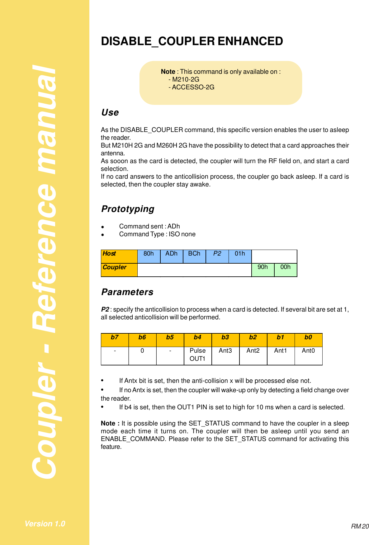 Coupler - Reference manualRM 20Version 1.0DISABLE_COUPLER ENHANCEDUseAs the DISABLE_COUPLER command, this specific version enables the user to asleepthe reader.But M210H 2G and M260H 2G have the possibility to detect that a card approaches theirantenna.As sooon as the card is detected, the coupler will turn the RF field on, and start a cardselection.If no card answers to the anticollision process, the coupler go back asleep. If a card isselected, then the coupler stay awake.Prototyping&quot;Command sent : ADh&quot;Command Type : ISO noneHost 80h ADh BCh P2 01hCoupler 90h 00hParametersP2 : specify the anticollision to process when a card is detected. If several bit are set at 1,all selected anticollision will be performed.b7 b6 b5 b4 b3 b2 b1 b0-0-Pulse OUT1Ant3 Ant2 Ant1 Ant0•If Antx bit is set, then the anti-collision x will be processed else not.•If no Antx is set, then the coupler will wake-up only by detecting a field change overthe reader.•If b4 is set, then the OUT1 PIN is set to high for 10 ms when a card is selected.Note : It is possible using the SET_STATUS command to have the coupler in a sleepmode each time it turns on. The coupler will then be asleep until you send anENABLE_COMMAND. Please refer to the SET_STATUS command for activating thisfeature.Note : This command is only available on :    - M210-2G    - ACCESSO-2G