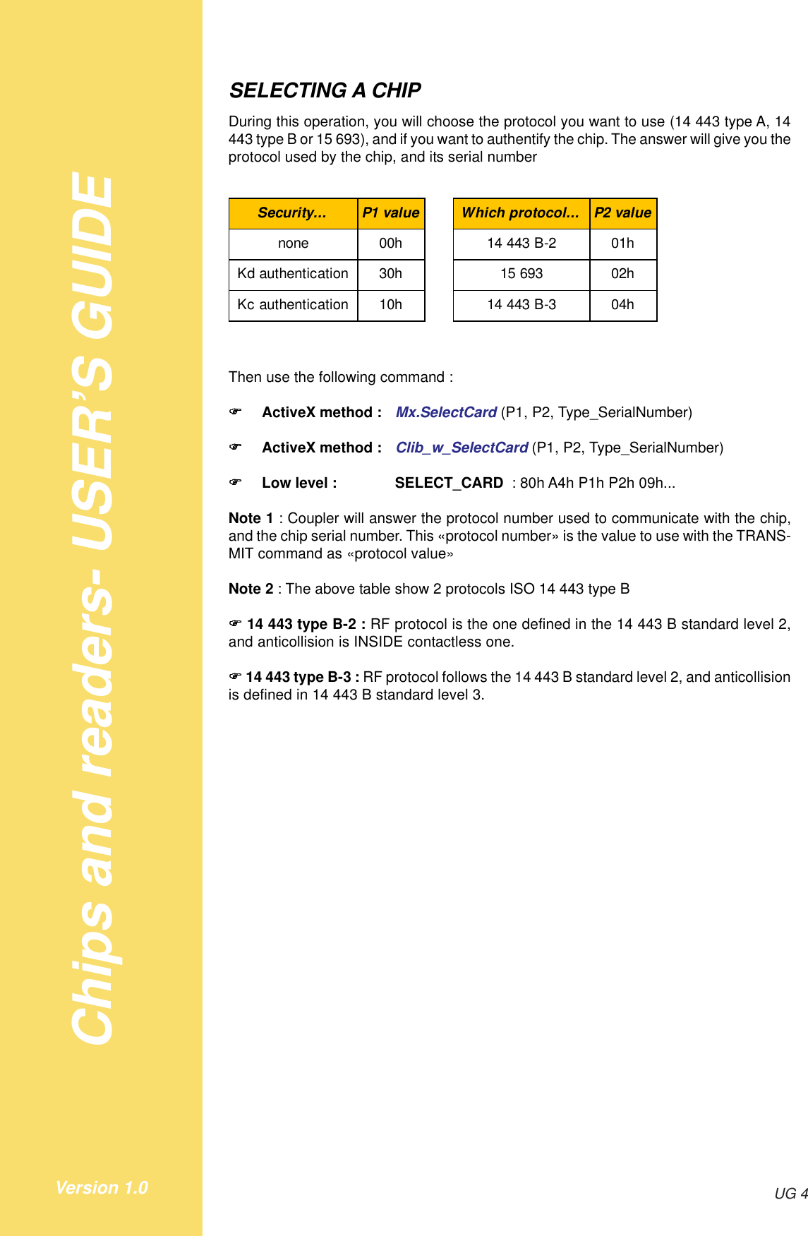 Chips and readers- USER’S GUIDEUG 4Version 1.0SELECTING A CHIPDuring this operation, you will choose the protocol you want to use (14 443 type A, 14443 type B or 15 693), and if you want to authentify the chip. The answer will give you theprotocol used by the chip, and its serial numberSecurity... P1 value Which protocol... P2 valuenone 00h 14 443 B-2 01hKd authentication 30h 15 693 02hKc authentication 10h 14 443 B-3 04hThen use the following command :!!!!!ActiveX method : Mx.SelectCard (P1, P2, Type_SerialNumber)!!!!!ActiveX method : Clib_w_SelectCard (P1, P2, Type_SerialNumber)!!!!!Low level : SELECT_CARD  : 80h A4h P1h P2h 09h...Note 1 : Coupler will answer the protocol number used to communicate with the chip,and the chip serial number. This «protocol number» is the value to use with the TRANS-MIT command as «protocol value»Note 2 : The above table show 2 protocols ISO 14 443 type B!!!!! 14 443 type B-2 : RF protocol is the one defined in the 14 443 B standard level 2,and anticollision is INSIDE contactless one.!!!!! 14 443 type B-3 : RF protocol follows the 14 443 B standard level 2, and anticollisionis defined in 14 443 B standard level 3.