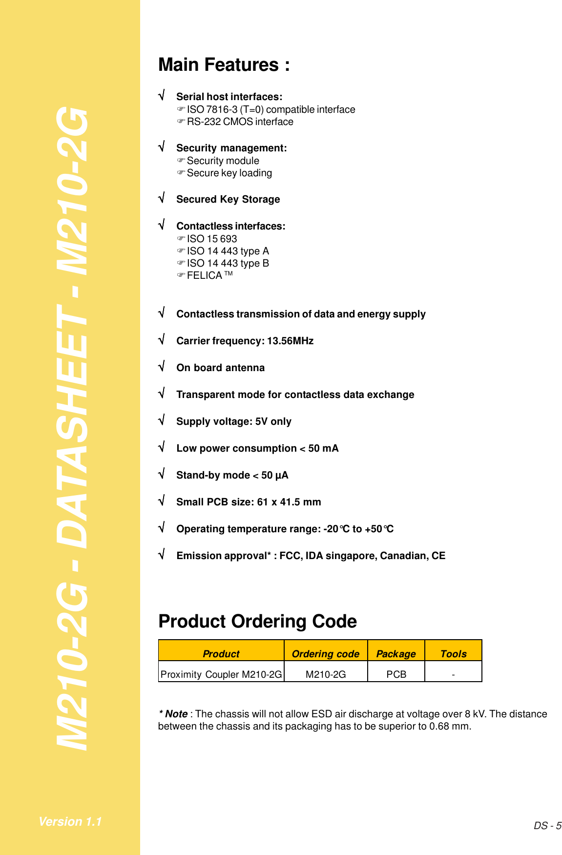 M210-2G - DATASHEET - M210-2GDS - 5Version 1.1Main Features :√√√√√Serial host interfaces:!ISO 7816-3 (T=0) compatible interface!RS-232 CMOS interface√√√√√Security management:!Security module!Secure key loading√√√√√Secured Key Storage√√√√√Contactless interfaces:!ISO 15 693!ISO 14 443 type A!ISO 14 443 type B!FELICA TM√√√√√Contactless transmission of data and energy supply√√√√√Carrier frequency: 13.56MHz√√√√√On board antenna√√√√√Transparent mode for contactless data exchange√√√√√Supply voltage: 5V only√√√√√Low power consumption &lt; 50 mA√√√√√Stand-by mode &lt; 50 µA√√√√√Small PCB size: 61 x 41.5 mm√√√√√Operating temperature range: -20°C to +50°C√√√√√Emission approval* : FCC, IDA singapore, Canadian, CEProduct Ordering CodeProduct Ordering code Package ToolsProximity Coupler M210-2G M210-2G PCB -* Note : The chassis will not allow ESD air discharge at voltage over 8 kV. The distancebetween the chassis and its packaging has to be superior to 0.68 mm.