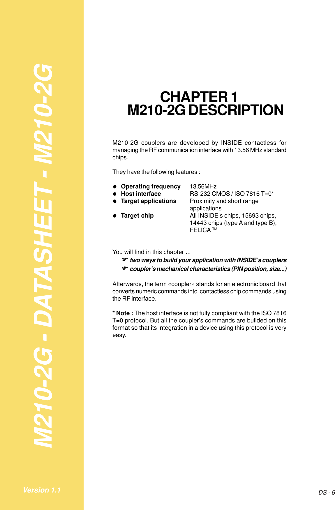 M210-2G - DATASHEET - M210-2GDS - 6Version 1.1CHAPTER 1M210-2G DESCRIPTIONM210-2G couplers are developed by INSIDE contactless formanaging the RF communication interface with 13.56 MHz standardchips.They have the following features :&quot;&quot;&quot;&quot;&quot;Operating frequency 13.56MHz&quot;&quot;&quot;&quot;&quot;Host interface RS-232 CMOS / ISO 7816 T=0*&quot;&quot;&quot;&quot;&quot;Target applications Proximity and short rangeapplications&quot;&quot;&quot;&quot;&quot;Target chip All INSIDE’s chips, 15693 chips,14443 chips (type A and type B),FELICA TMYou will find in this chapter ...!!!!!two ways to build your application with INSIDE’s couplers!!!!!coupler’s mechanical characteristics (PIN position, size...)Afterwards, the term «coupler» stands for an electronic board thatconverts numeric commands into  contactless chip commands usingthe RF interface.* Note : The host interface is not fully compliant with the ISO 7816T=0 protocol. But all the coupler’s commands are builded on thisformat so that its integration in a device using this protocol is veryeasy.