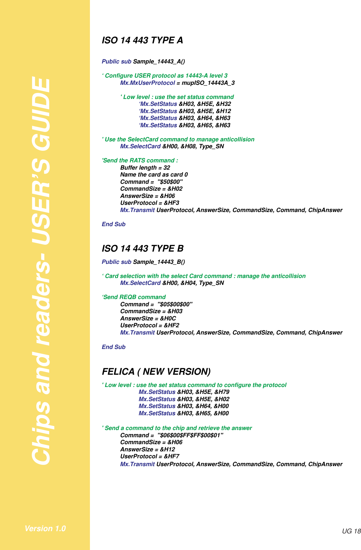 Chips and readers- USER’S GUIDEUG 18Version 1.0ISO 14 443 TYPE APublic sub Sample_14443_A()‘ Configure USER protocol as 14443-A level 3Mx.MxUserProtocol = mupISO_14443A_3&apos; Low level : use the set status command‘Mx.SetStatus &amp;H03, &amp;H5E, &amp;H32‘Mx.SetStatus &amp;H03, &amp;H5E, &amp;H12‘Mx.SetStatus &amp;H03, &amp;H64, &amp;H63‘Mx.SetStatus &amp;H03, &amp;H65, &amp;H63&apos; Use the SelectCard command to manage anticollisionMx.SelectCard &amp;H00, &amp;H08, Type_SN&apos;Send the RATS command :Buffer length = 32Name the card as card 0Command =  &quot;$50$00&quot;CommandSize = &amp;H02AnswerSize = &amp;H06UserProtocol = &amp;HF3Mx.Transmit UserProtocol, AnswerSize, CommandSize, Command, ChipAnswerEnd SubISO 14 443 TYPE BPublic sub Sample_14443_B()‘ Card selection with the select Card command : manage the anticollisionMx.SelectCard &amp;H00, &amp;H04, Type_SN‘Send REQB commandCommand =  &quot;$05$00$00&quot;CommandSize = &amp;H03AnswerSize = &amp;H0CUserProtocol = &amp;HF2Mx.Transmit UserProtocol, AnswerSize, CommandSize, Command, ChipAnswerEnd SubFELICA ( NEW VERSION)&apos; Low level : use the set status command to configure the protocolMx.SetStatus &amp;H03, &amp;H5E, &amp;H79Mx.SetStatus &amp;H03, &amp;H5E, &amp;H02Mx.SetStatus &amp;H03, &amp;H64, &amp;H00Mx.SetStatus &amp;H03, &amp;H65, &amp;H00&apos; Send a command to the chip and retrieve the answerCommand =  &quot;$06$00$FF$FF$00$01&quot;CommandSize = &amp;H06AnswerSize = &amp;H12UserProtocol = &amp;HF7Mx.Transmit UserProtocol, AnswerSize, CommandSize, Command, ChipAnswer