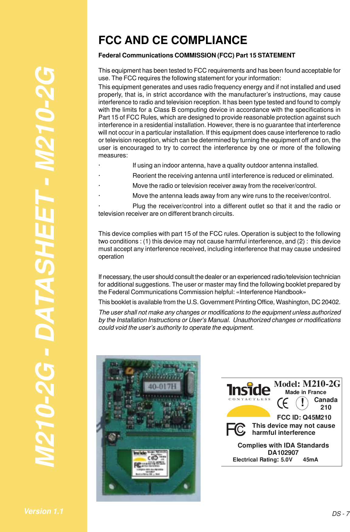 M210-2G - DATASHEET - M210-2GDS - 7Version 1.1FCC AND CE COMPLIANCEFederal Communications COMMISSION (FCC) Part 15 STATEMENTThis equipment has been tested to FCC requirements and has been found acceptable foruse. The FCC requires the following statement for your information:This equipment generates and uses radio frequency energy and if not installed and usedproperly, that is, in strict accordance with the manufacturer’s instructions, may causeinterference to radio and television reception. It has been type tested and found to complywith the limits for a Class B computing device in accordance with the specifications inPart 15 of FCC Rules, which are designed to provide reasonable protection against suchinterference in a residential installation. However, there is no guarantee that interferencewill not occur in a particular installation. If this equipment does cause interference to radioor television reception, which can be determined by turning the equipment off and on, theuser is encouraged to try to correct the interference by one or more of the followingmeasures:· If using an indoor antenna, have a quality outdoor antenna installed.· Reorient the receiving antenna until interference is reduced or eliminated.· Move the radio or television receiver away from the receiver/control.· Move the antenna leads away from any wire runs to the receiver/control.· Plug the receiver/control into a different outlet so that it and the radio ortelevision receiver are on different branch circuits.This device complies with part 15 of the FCC rules. Operation is subject to the followingtwo conditions : (1) this device may not cause harmful interference, and (2) :  this devicemust accept any interference received, including interference that may cause undesiredoperationIf necessary, the user should consult the dealer or an experienced radio/television technicianfor additional suggestions. The user or master may find the following booklet prepared bythe Federal Communications Commission helpful: «Interference Handbook»This booklet is available from the U.S. Government Printing Office, Washington, DC 20402.The user shall not make any changes or modifications to the equipment unless authorizedby the Installation Instructions or User’s Manual.  Unauthorized changes or modificationscould void the user’s authority to operate the equipment.Model:M210-2GThis device may not causeharmful interference!Complies with IDA StandardsDA102907Canada210Electrical Rating:5.0V 45mAMade in FranceFCC ID: Q45M210