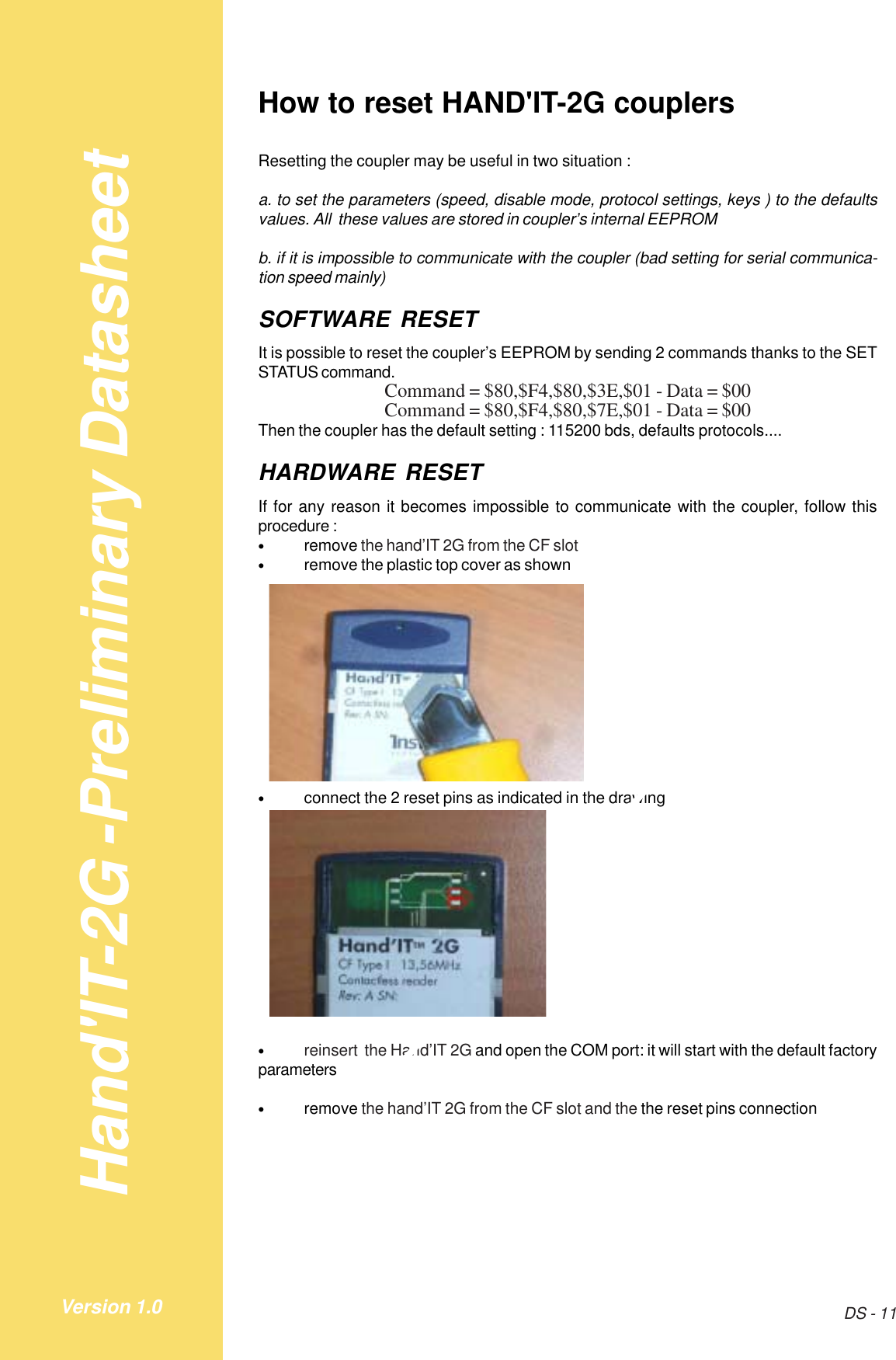 Hand&apos;IT-2G -Preliminary DatasheetDS - 11Version 1.0How to reset HAND&apos;IT-2G couplersResetting the coupler may be useful in two situation :a. to set the parameters (speed, disable mode, protocol settings, keys ) to the defaultsvalues. All  these values are stored in coupler’s internal EEPROMb. if it is impossible to communicate with the coupler (bad setting for serial communica-tion speed mainly)SOFTWARE RESETIt is possible to reset the coupler’s EEPROM by sending 2 commands thanks to the SETSTATUS command.Command = $80,$F4,$80,$3E,$01 - Data = $00Command = $80,$F4,$80,$7E,$01 - Data = $00Then the coupler has the default setting : 115200 bds, defaults protocols....HARDWARE RESETIf for any reason it becomes impossible to communicate with the coupler, follow thisprocedure :•remove the hand’IT 2G from the CF slot•remove the plastic top cover as shown•connect the 2 reset pins as indicated in the drawing•reinsert  the Hand’IT 2G and open the COM port: it will start with the default factoryparameters•remove the hand’IT 2G from the CF slot and the the reset pins connection