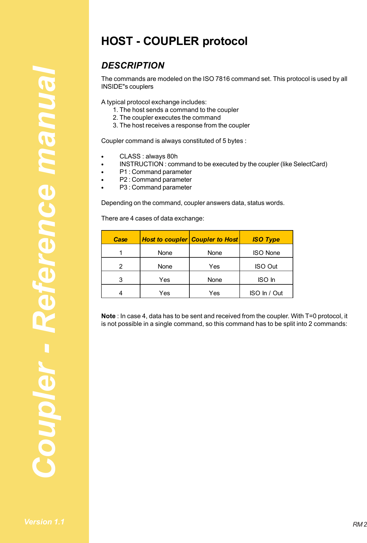 Coupler - Reference manualRM 2Version 1.1HOST - COUPLER protocolDESCRIPTIONThe commands are modeled on the ISO 7816 command set. This protocol is used by allINSIDE&quot;s couplersA typical protocol exchange includes:1. The host sends a command to the coupler2. The coupler executes the command3. The host receives a response from the couplerCoupler command is always constituted of 5 bytes :•CLASS : always 80h•INSTRUCTION : command to be executed by the coupler (like SelectCard)•P1 : Command parameter•P2 : Command parameter•P3 : Command parameterDepending on the command, coupler answers data, status words.There are 4 cases of data exchange:Case Host to coupler Coupler to Host ISO Type1 None None ISO None2 None Yes ISO Out3Yes NoneISO In4 Yes Yes ISO In / OutNote : In case 4, data has to be sent and received from the coupler. With T=0 protocol, itis not possible in a single command, so this command has to be split into 2 commands: