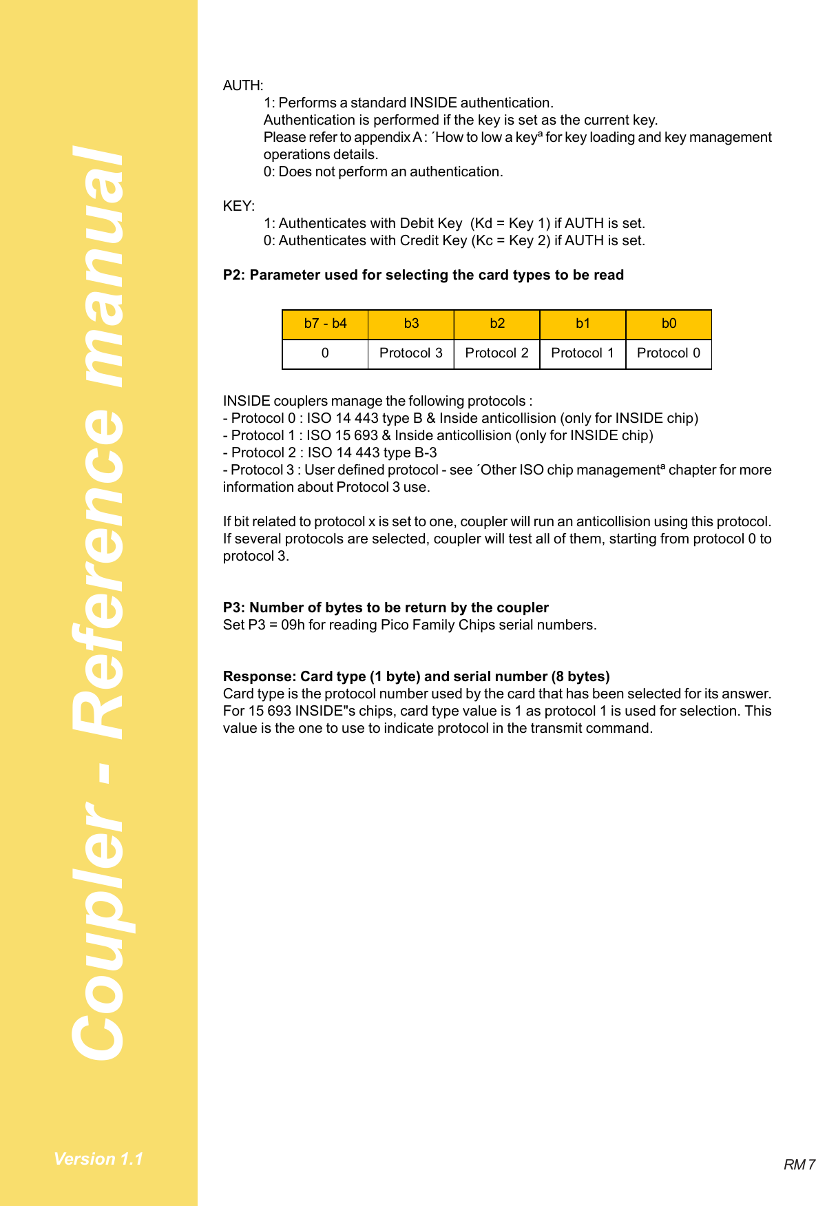 Coupler - Reference manualRM 7Version 1.1AUTH:1: Performs a standard INSIDE authentication.Authentication is performed if the key is set as the current key.Please refer to appendix A : ´How to low a keyª for key loading and key managementoperations details.0: Does not perform an authentication.KEY:1: Authenticates with Debit Key  (Kd = Key 1) if AUTH is set.0: Authenticates with Credit Key (Kc = Key 2) if AUTH is set.P2: Parameter used for selecting the card types to be readb7 - b4 b3 b2 b1 b00 Protocol 3 Protocol 2 Protocol 1 Protocol 0INSIDE couplers manage the following protocols :- Protocol 0 : ISO 14 443 type B &amp; Inside anticollision (only for INSIDE chip)- Protocol 1 : ISO 15 693 &amp; Inside anticollision (only for INSIDE chip)- Protocol 2 : ISO 14 443 type B-3- Protocol 3 : User defined protocol - see ´Other ISO chip managementª chapter for moreinformation about Protocol 3 use.If bit related to protocol x is set to one, coupler will run an anticollision using this protocol.If several protocols are selected, coupler will test all of them, starting from protocol 0 toprotocol 3.P3: Number of bytes to be return by the couplerSet P3 = 09h for reading Pico Family Chips serial numbers.Response: Card type (1 byte) and serial number (8 bytes)Card type is the protocol number used by the card that has been selected for its answer.For 15 693 INSIDE&quot;s chips, card type value is 1 as protocol 1 is used for selection. Thisvalue is the one to use to indicate protocol in the transmit command.