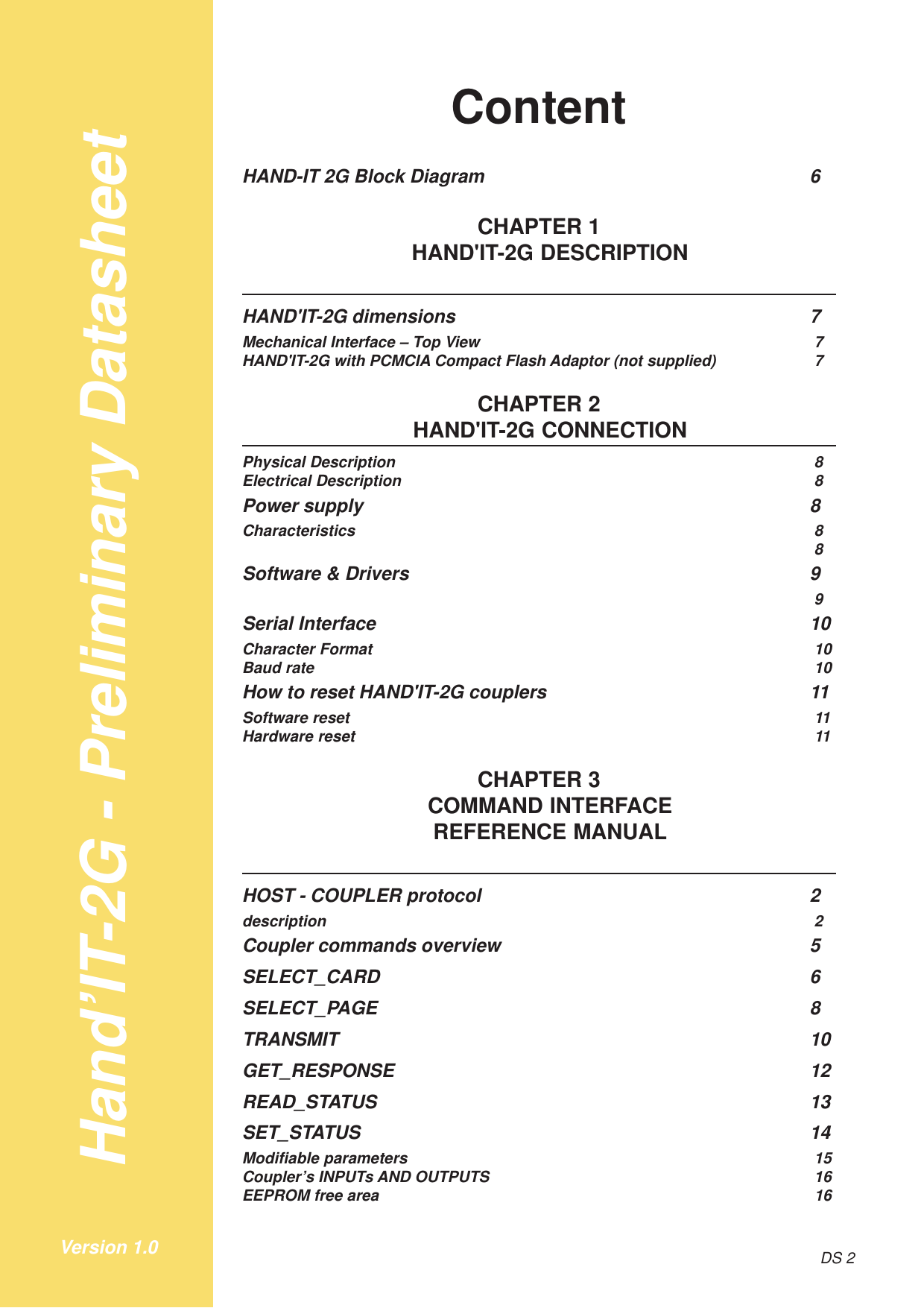 Hand’IT-2G - Preliminary DatasheetDS 2Version 1.0ContentHAND-IT 2G Block Diagram 6CHAPTER 1HAND&apos;IT-2G DESCRIPTIONHAND&apos;IT-2G dimensions 7Mechanical Interface – Top View 7HAND&apos;IT-2G with PCMCIA Compact Flash Adaptor (not supplied) 7CHAPTER 2HAND&apos;IT-2G CONNECTIONPhysical Description 8Electrical Description 8Power supply 8Characteristics 88Software &amp; Drivers 99Serial Interface 10Character Format 10Baud rate 10How to reset HAND&apos;IT-2G couplers 11Software reset 11Hardware reset 11CHAPTER 3COMMAND INTERFACEREFERENCE MANUALHOST - COUPLER protocol 2description 2Coupler commands overview 5SELECT_CARD 6SELECT_PAGE 8TRANSMIT 10GET_RESPONSE 12READ_STATUS 13SET_STATUS 14Modifiable parameters 15Coupler’s INPUTs AND OUTPUTS 16EEPROM free area 16