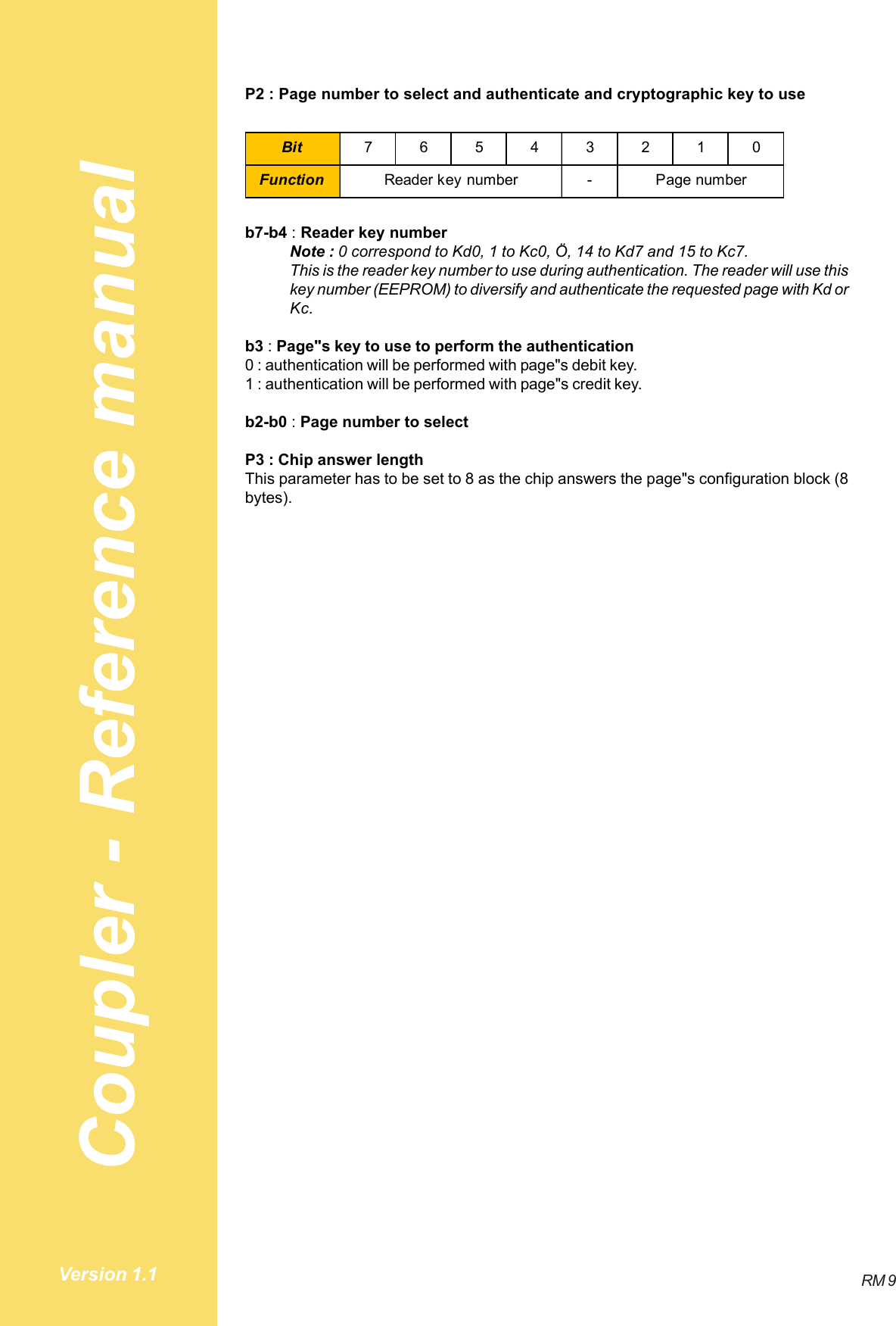 Coupler - Reference manualRM 9Version 1.1P2 : Page number to select and authenticate and cryptographic key to useBit 76543210Function - Page numberReader key numberb7-b4 : Reader key numberNote : 0 correspond to Kd0, 1 to Kc0, Ö, 14 to Kd7 and 15 to Kc7.This is the reader key number to use during authentication. The reader will use thiskey number (EEPROM) to diversify and authenticate the requested page with Kd orKc.b3 : Page&quot;s key to use to perform the authentication0 : authentication will be performed with page&quot;s debit key.1 : authentication will be performed with page&quot;s credit key.b2-b0 : Page number to selectP3 : Chip answer lengthThis parameter has to be set to 8 as the chip answers the page&quot;s configuration block (8bytes).