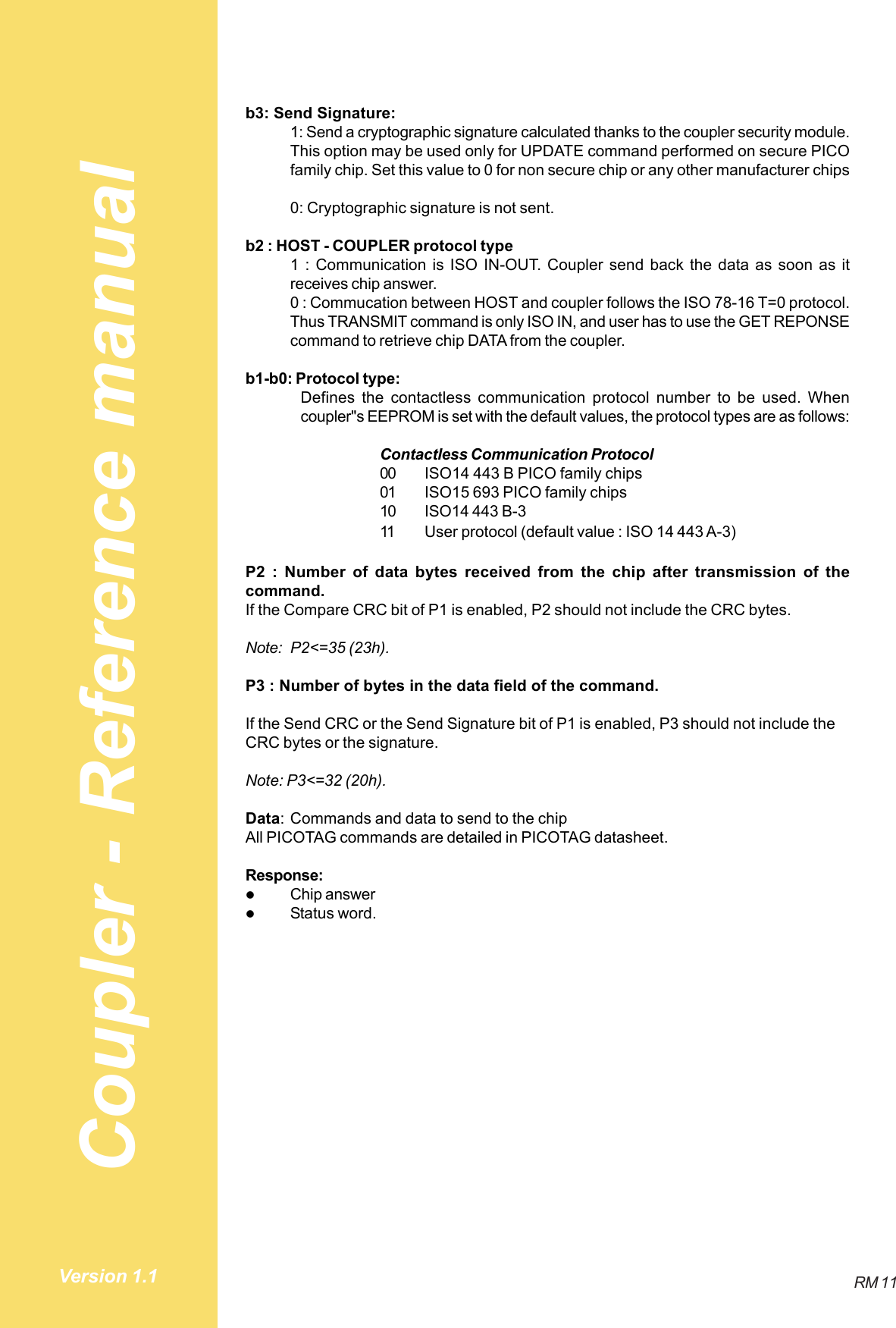 Coupler - Reference manualRM 11Version 1.1b3: Send Signature:1: Send a cryptographic signature calculated thanks to the coupler security module.This option may be used only for UPDATE command performed on secure PICOfamily chip. Set this value to 0 for non secure chip or any other manufacturer chips0: Cryptographic signature is not sent.b2 : HOST - COUPLER protocol type1 : Communication is ISO IN-OUT. Coupler send back the data as soon as itreceives chip answer.0 : Commucation between HOST and coupler follows the ISO 78-16 T=0 protocol.Thus TRANSMIT command is only ISO IN, and user has to use the GET REPONSEcommand to retrieve chip DATA from the coupler.b1-b0: Protocol type:Defines the contactless communication protocol number to be used. Whencoupler&quot;s EEPROM is set with the default values, the protocol types are as follows:Contactless Communication Protocol00 ISO14 443 B PICO family chips01 ISO15 693 PICO family chips10 ISO14 443 B-311 User protocol (default value : ISO 14 443 A-3)P2 : Number of data bytes received from the chip after transmission of thecommand.If the Compare CRC bit of P1 is enabled, P2 should not include the CRC bytes.Note: P2&lt;=35 (23h).P3 : Number of bytes in the data field of the command.If the Send CRC or the Send Signature bit of P1 is enabled, P3 should not include theCRC bytes or the signature.Note: P3&lt;=32 (20h).Data: Commands and data to send to the chipAll PICOTAG commands are detailed in PICOTAG datasheet.Response:$Chip answer$Status word.