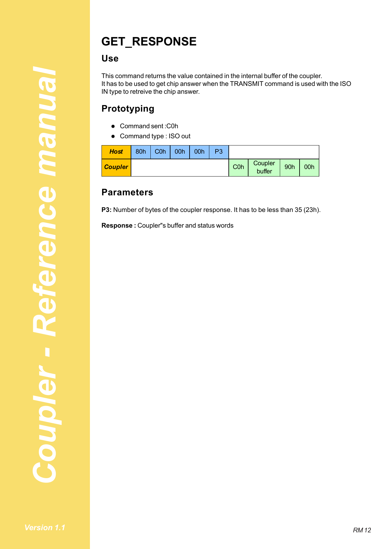 Coupler - Reference manualRM 12Version 1.1GET_RESPONSEUseThis command returns the value contained in the internal buffer of the coupler.It has to be used to get chip answer when the TRANSMIT command is used with the ISOIN type to retreive the chip answer.Prototyping#Command sent :C0h#Command type : ISO outHost 80h C0h 00h 00h P3Coupler C0h Coupler buffer 90h 00hParametersP3: Number of bytes of the coupler response. It has to be less than 35 (23h).Response : Coupler&quot;s buffer and status words
