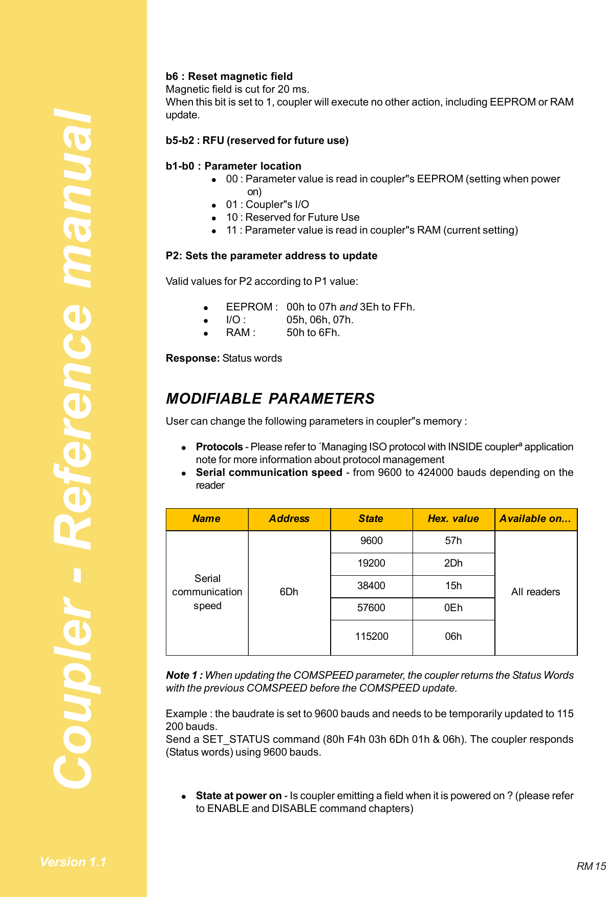 Coupler - Reference manualRM 15Version 1.1b6 : Reset magnetic fieldMagnetic field is cut for 20 ms.When this bit is set to 1, coupler will execute no other action, including EEPROM or RAMupdate.b5-b2 : RFU (reserved for future use)b1-b0 : Parameter location#00 : Parameter value is read in coupler&quot;s EEPROM (setting when poweron)#01 : Coupler&quot;s I/O#10 : Reserved for Future Use#11 : Parameter value is read in coupler&quot;s RAM (current setting)P2: Sets the parameter address to updateValid values for P2 according to P1 value:#EEPROM : 00h to 07h and 3Eh to FFh.#I/O : 05h, 06h, 07h.#RAM : 50h to 6Fh.Response: Status wordsMODIFIABLE PARAMETERSUser can change the following parameters in coupler&quot;s memory :#Protocols - Please refer to ´Managing ISO protocol with INSIDE couplerª applicationnote for more information about protocol management#Serial communication speed - from 9600 to 424000 bauds depending on thereaderName Address State Hex. value Available on...9600 57h19200 2Dh38400 15h57600 0Eh115200 06hSerial communication speed6Dh All readersNote 1 : When updating the COMSPEED parameter, the coupler returns the Status Wordswith the previous COMSPEED before the COMSPEED update.Example : the baudrate is set to 9600 bauds and needs to be temporarily updated to 115200 bauds.Send a SET_STATUS command (80h F4h 03h 6Dh 01h &amp; 06h). The coupler responds(Status words) using 9600 bauds.#State at power on - Is coupler emitting a field when it is powered on ? (please referto ENABLE and DISABLE command chapters)