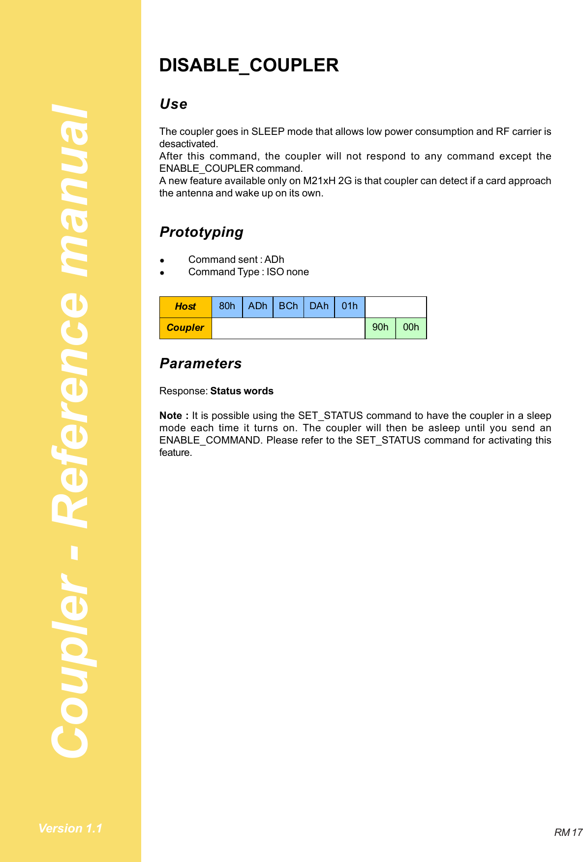 Coupler - Reference manualRM 17Version 1.1DISABLE_COUPLERUseThe coupler goes in SLEEP mode that allows low power consumption and RF carrier isdesactivated.After this command, the coupler will not respond to any command except theENABLE_COUPLER command.A new feature available only on M21xH 2G is that coupler can detect if a card approachthe antenna and wake up on its own.Prototyping#Command sent : ADh#Command Type : ISO noneHost 80h ADh BCh DAh 01hCoupler 90h 00hParametersResponse: Status wordsNote : It is possible using the SET_STATUS command to have the coupler in a sleepmode each time it turns on. The coupler will then be asleep until you send anENABLE_COMMAND. Please refer to the SET_STATUS command for activating thisfeature.