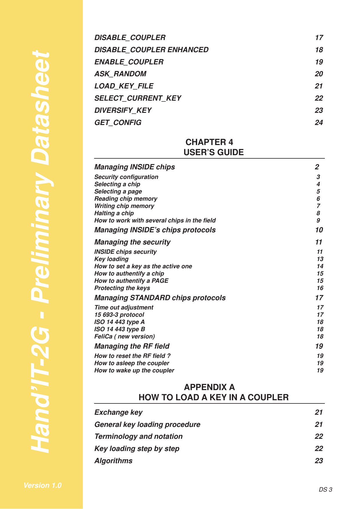 Hand’IT-2G - Preliminary DatasheetDS 3Version 1.0DISABLE_COUPLER 17DISABLE_COUPLER ENHANCED 18ENABLE_COUPLER 19ASK_RANDOM 20LOAD_KEY_FILE 21SELECT_CURRENT_KEY 22DIVERSIFY_KEY 23GET_CONFIG 24CHAPTER 4USER’S GUIDEManaging INSIDE chips 2Security configuration 3Selecting a chip 4Selecting a page 5Reading chip memory 6Writing chip memory 7Halting a chip 8How to work with several chips in the field 9Managing INSIDE’s chips protocols 10Managing the security 11INSIDE chips security 11Key loading 13How to set a key as the active one 14How to authentify a chip 15How to authentify a PAGE 15Protecting the keys 16Managing STANDARD chips protocols 17Time out adjustment 1715 693-3 protocol 17ISO 14 443 type A 18ISO 14 443 type B 18FeliCa ( new version) 18Managing the RF field 19How to reset the RF field ? 19How to asleep the coupler 19How to wake up the coupler 19APPENDIX AHOW TO LOAD A KEY IN A COUPLERExchange key 21General key loading procedure 21Terminology and notation 22Key loading step by step 22Algorithms 23