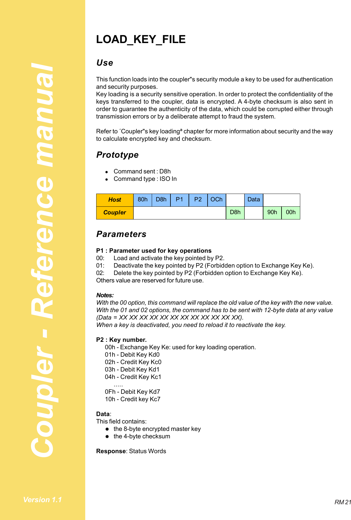 Coupler - Reference manualRM 21Version 1.1LOAD_KEY_FILEUseThis function loads into the coupler&quot;s security module a key to be used for authenticationand security purposes.Key loading is a security sensitive operation. In order to protect the confidentiality of thekeys transferred to the coupler, data is encrypted. A 4-byte checksum is also sent inorder to guarantee the authenticity of the data, which could be corrupted either throughtransmission errors or by a deliberate attempt to fraud the system.Refer to ´Coupler&quot;s key loadingª chapter for more information about security and the wayto calculate encrypted key and checksum.Prototype#Command sent : D8h#Command type : ISO InHost 80h D8h P1 P2 OCh DataCoupler D8h 90h 00hParametersP1 : Parameter used for key operations00: Load and activate the key pointed by P2.01: Deactivate the key pointed by P2 (Forbidden option to Exchange Key Ke).02: Delete the key pointed by P2 (Forbidden option to Exchange Key Ke).Others value are reserved for future use.Notes:With the 00 option, this command will replace the old value of the key with the new value.With the 01 and 02 options, the command has to be sent with 12-byte data at any value(Data = XX XX XX XX XX XX XX XX XX XX XX XX).When a key is deactivated, you need to reload it to reactivate the key.P2 : Key number.00h - Exchange Key Ke: used for key loading operation.01h - Debit Key Kd002h - Credit Key Kc003h - Debit Key Kd104h - Credit Key Kc1.....0Fh - Debit Key Kd710h - Credit key Kc7Data:This field contains:#the 8-byte encrypted master key#the 4-byte checksumResponse: Status Words