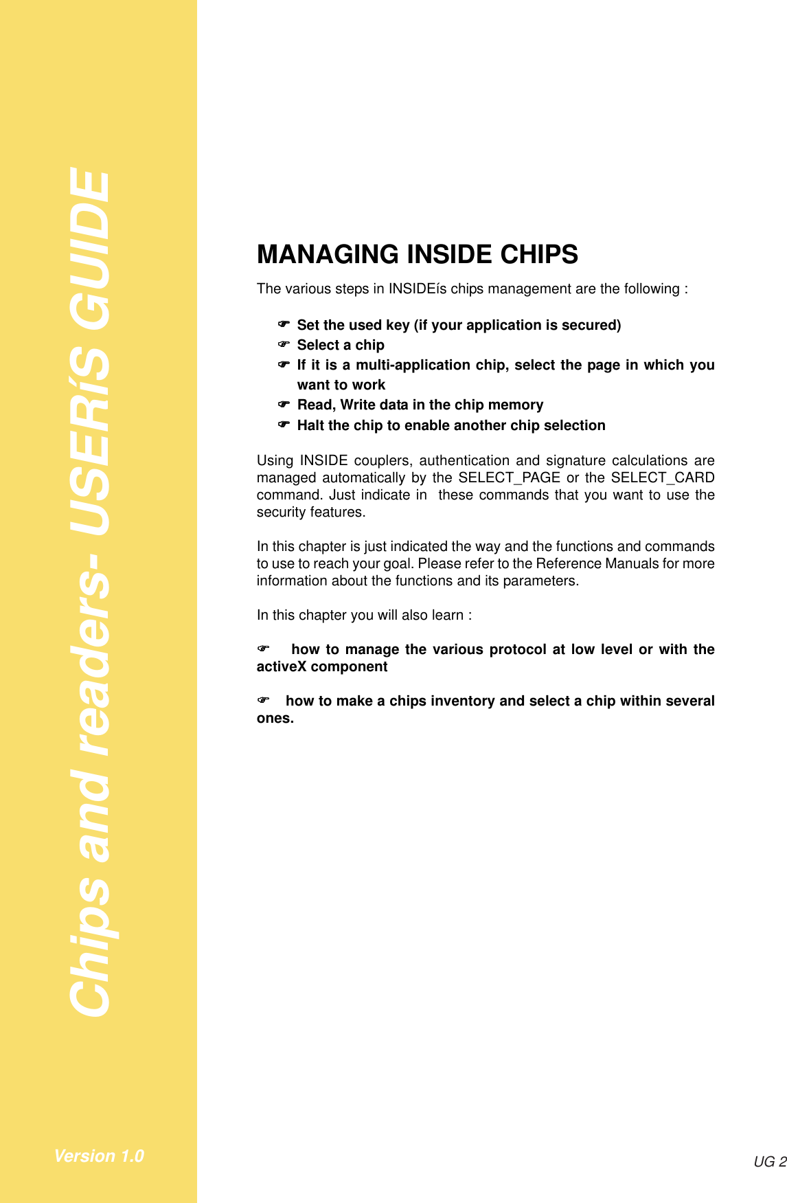 Chips and readers- USERíS GUIDEUG 2Version 1.0MANAGING INSIDE CHIPSThe various steps in INSIDEís chips management are the following :!!!!!Set the used key (if your application is secured)!!!!!Select a chip!!!!!If it is a multi-application chip, select the page in which youwant to work!!!!!Read, Write data in the chip memory!!!!!Halt the chip to enable another chip selectionUsing INSIDE couplers, authentication and signature calculations aremanaged automatically by the SELECT_PAGE or the SELECT_CARDcommand. Just indicate in  these commands that you want to use thesecurity features.In this chapter is just indicated the way and the functions and commandsto use to reach your goal. Please refer to the Reference Manuals for moreinformation about the functions and its parameters.In this chapter you will also learn :! ! ! ! !  how to manage the various protocol at low level or with theactiveX component! ! ! ! ! how to make a chips inventory and select a chip within severalones.