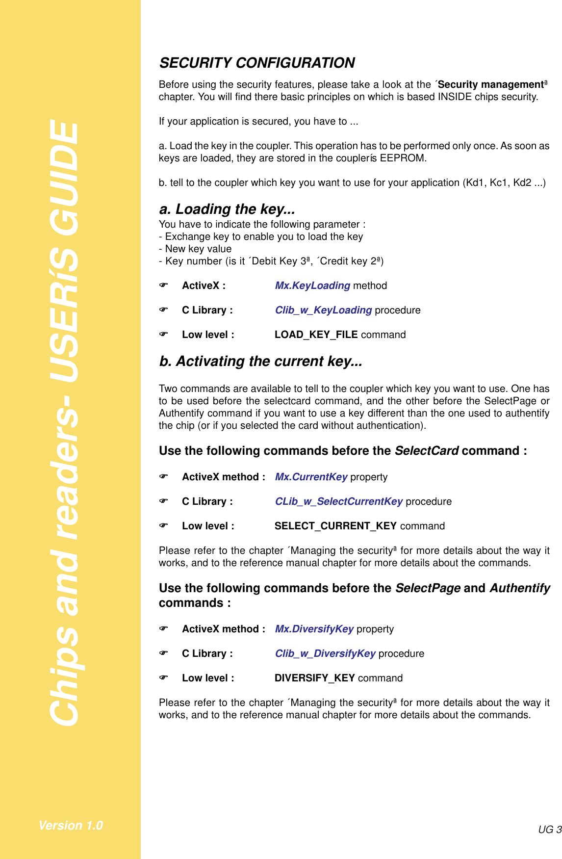 Chips and readers- USERíS GUIDEUG 3Version 1.0SECURITY CONFIGURATIONBefore using the security features, please take a look at the ´Security managementªchapter. You will find there basic principles on which is based INSIDE chips security.If your application is secured, you have to ...a. Load the key in the coupler. This operation has to be performed only once. As soon askeys are loaded, they are stored in the couplerís EEPROM.b. tell to the coupler which key you want to use for your application (Kd1, Kc1, Kd2 ...)a. Loading the key...You have to indicate the following parameter :- Exchange key to enable you to load the key- New key value- Key number (is it ´Debit Key 3ª, ´Credit key 2ª)!!!!!ActiveX : Mx.KeyLoading method!!!!!C Library : Clib_w_KeyLoading procedure!!!!!Low level : LOAD_KEY_FILE commandb. Activating the current key...Two commands are available to tell to the coupler which key you want to use. One hasto be used before the selectcard command, and the other before the SelectPage orAuthentify command if you want to use a key different than the one used to authentifythe chip (or if you selected the card without authentication).Use the following commands before the SelectCard command :!!!!!ActiveX method : Mx.CurrentKey property!!!!!C Library : CLib_w_SelectCurrentKey procedure!!!!!Low level : SELECT_CURRENT_KEY commandPlease refer to the chapter ´Managing the securityª for more details about the way itworks, and to the reference manual chapter for more details about the commands.Use the following commands before the SelectPage and Authentifycommands :!!!!!ActiveX method : Mx.DiversifyKey property!!!!!C Library : Clib_w_DiversifyKey procedure!!!!!Low level : DIVERSIFY_KEY commandPlease refer to the chapter ´Managing the securityª for more details about the way itworks, and to the reference manual chapter for more details about the commands.