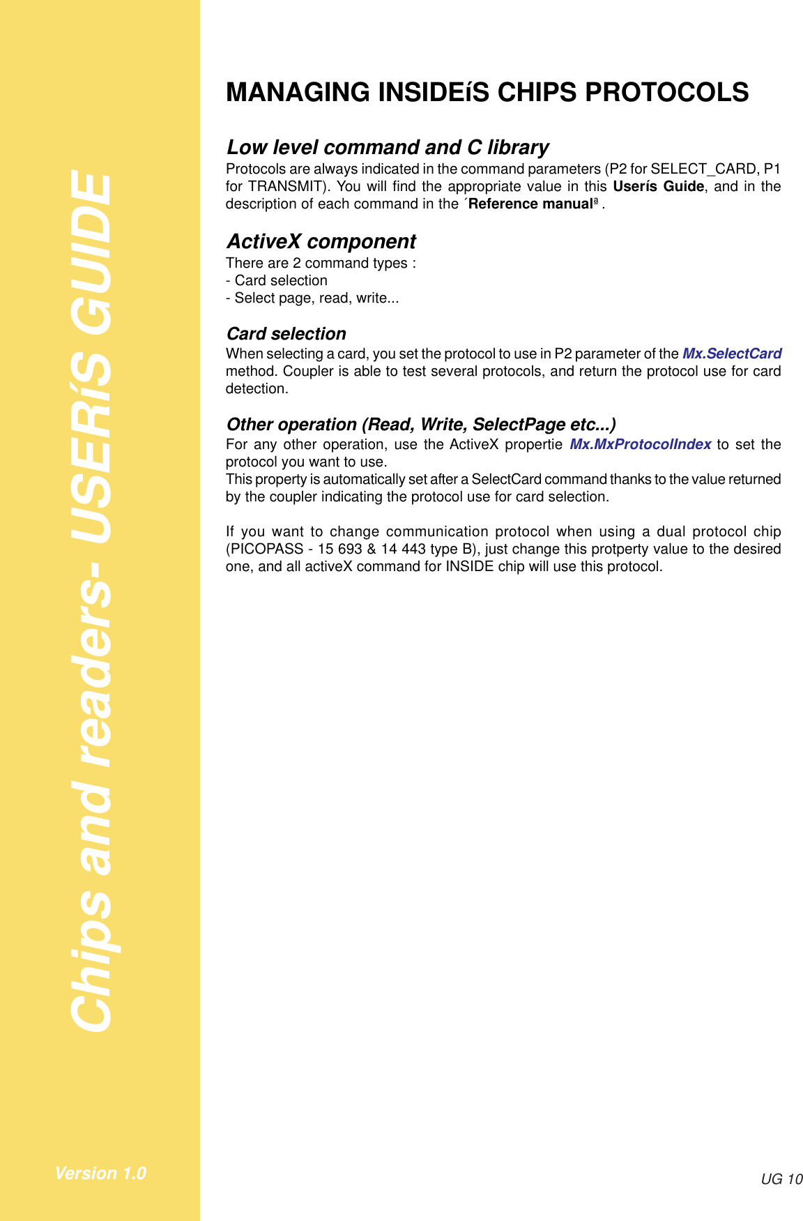 Chips and readers- USERíS GUIDEUG 10Version 1.0MANAGING INSIDEíS CHIPS PROTOCOLSLow level command and C libraryProtocols are always indicated in the command parameters (P2 for SELECT_CARD, P1for TRANSMIT). You will find the appropriate value in this Userís Guide, and in thedescription of each command in the ´Reference manualª.ActiveX componentThere are 2 command types :- Card selection- Select page, read, write...Card selectionWhen selecting a card, you set the protocol to use in P2 parameter of the Mx.SelectCardmethod. Coupler is able to test several protocols, and return the protocol use for carddetection.Other operation (Read, Write, SelectPage etc...)For any other operation, use the ActiveX propertie Mx.MxProtocolIndex to set theprotocol you want to use.This property is automatically set after a SelectCard command thanks to the value returnedby the coupler indicating the protocol use for card selection.If you want to change communication protocol when using a dual protocol chip(PICOPASS - 15 693 &amp; 14 443 type B), just change this protperty value to the desiredone, and all activeX command for INSIDE chip will use this protocol.