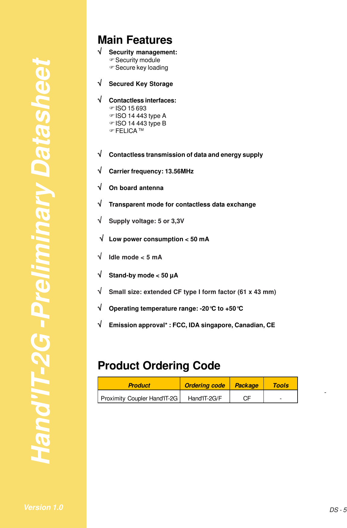 Hand&apos;IT-2G -Preliminary DatasheetDS - 5Version 1.0Main Features√√√√√Security management:!Security module!Secure key loading√√√√√Secured Key Storage√√√√√Contactless interfaces:!ISO 15 693!ISO 14 443 type A!ISO 14 443 type B!FELICA TM√√√√√Contactless transmission of data and energy supply√√√√√Carrier frequency: 13.56MHz√√√√√On board antenna√√√√√Transparent mode for contactless data exchange√√√√√Supply voltage: 5 or 3,3V√√√√√Low power consumption &lt; 50 mA√√√√√Idle mode &lt; 5 mA√√√√√Stand-by mode &lt; 50 µA√√√√√Small size: extended CF type I form factor (61 x 43 mm)√√√√√Operating temperature range: -20°C to +50°C√√√√√Emission approval* : FCC, IDA singapore, Canadian, CEProduct Ordering CodeProduct Ordering code Package ToolsProximity Coupler Hand&apos;IT-2G Hand&apos;IT-2G/F CF - -