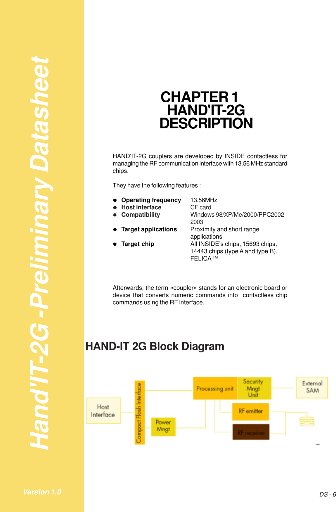 Hand&apos;IT-2G -Preliminary DatasheetDS - 6Version 1.0CHAPTER 1HAND&apos;IT-2GDESCRIPTIONHAND&apos;IT-2G couplers are developed by INSIDE contactless formanaging the RF communication interface with 13.56 MHz standardchips.They have the following features :&quot;&quot;&quot;&quot;&quot;Operating frequency 13.56MHz&quot;&quot;&quot;&quot;&quot;Host interface CF card&quot;&quot;&quot;&quot;&quot;Compatibility Windows 98/XP/Me/2000/PPC2002-2003&quot;&quot;&quot;&quot;&quot;Target applications Proximity and short rangeapplications&quot;&quot;&quot;&quot;&quot;Target chip All INSIDE’s chips, 15693 chips,14443 chips (type A and type B),FELICA TMAfterwards, the term «coupler» stands for an electronic board ordevice that converts numeric commands into  contactless chipcommands using the RF interface.HAND-IT 2G Block Diagram