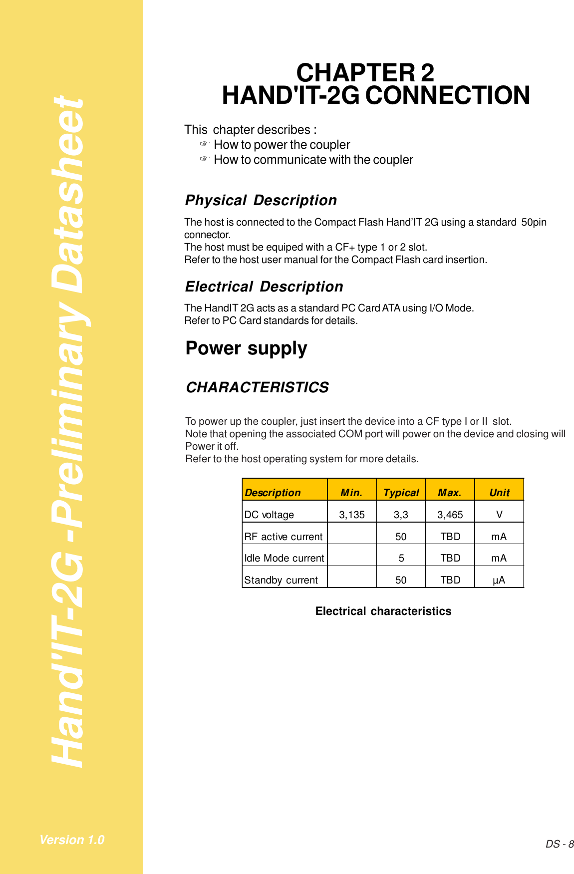 Hand&apos;IT-2G -Preliminary DatasheetDS - 8Version 1.0CHAPTER 2HAND&apos;IT-2G CONNECTIONThis  chapter describes :!How to power the coupler!How to communicate with the couplerPhysical DescriptionThe host is connected to the Compact Flash Hand’IT 2G using a standard  50pinconnector.The host must be equiped with a CF+ type 1 or 2 slot.Refer to the host user manual for the Compact Flash card insertion.Electrical DescriptionThe HandIT 2G acts as a standard PC Card ATA using I/O Mode.Refer to PC Card standards for details.Power supplyCHARACTERISTICSTo power up the coupler, just insert the device into a CF type I or II  slot.Note that opening the associated COM port will power on the device and closing willPower it off.Refer to the host operating system for more details.Description Min. Typical Max. UnitDC voltage 3,135 3,3 3,465 VRF active current 50 TBD mAIdle Mode current 5 TBD mAStandby current 50 TBD µAElectrical characteristics