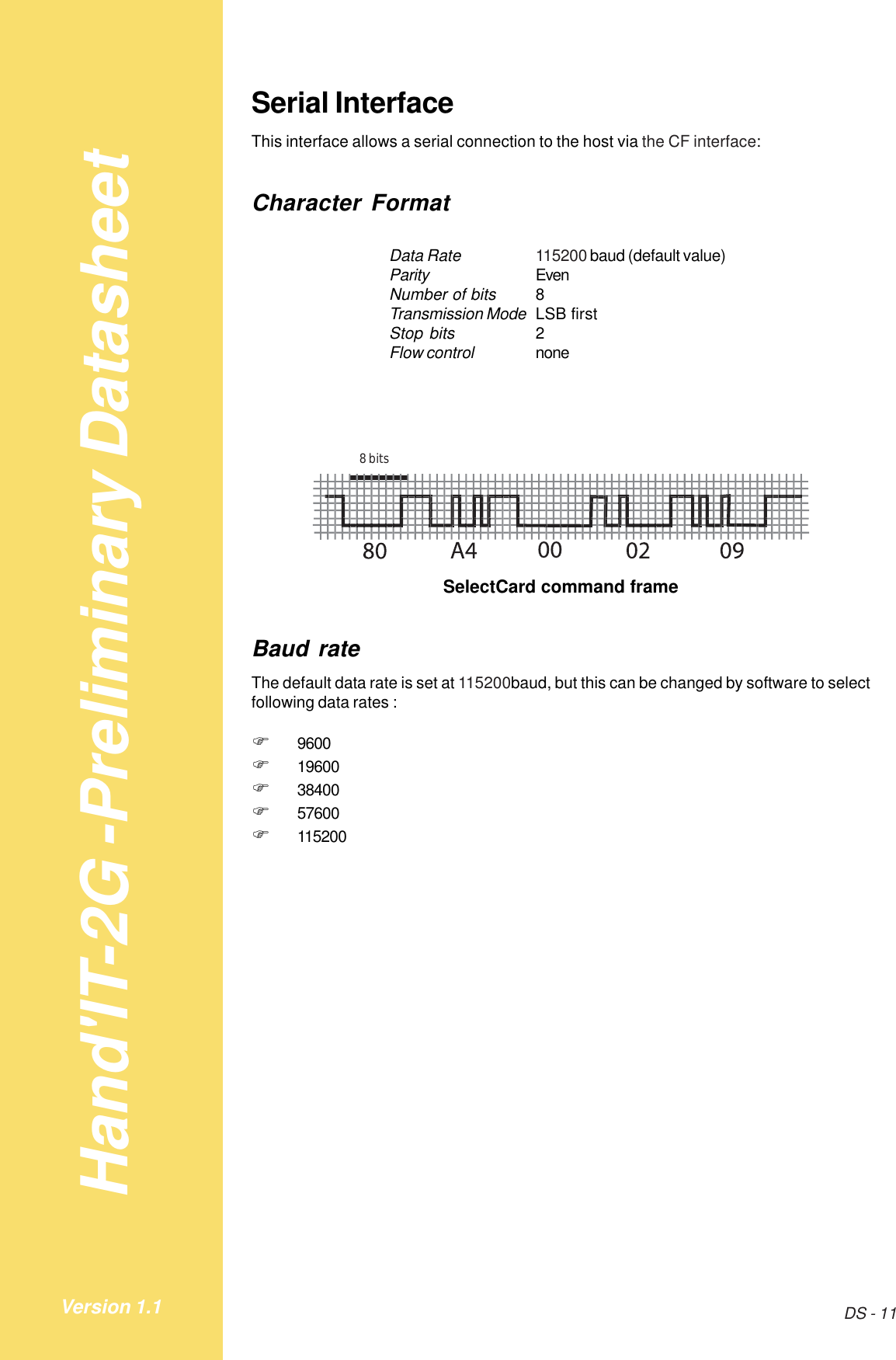 Hand&apos;IT-2G -Preliminary DatasheetDS - 11Version 1.1Serial InterfaceThis interface allows a serial connection to the host via the CF interface:Character FormatData Rate 115200 baud (default value)Parity EvenNumber of bits 8Transmission Mode LSB firstStop bits 2Flow control none8 bitsSelectCard command frameBaud rateThe default data rate is set at 115200baud, but this can be changed by software to selectfollowing data rates :!9600!19600!38400!57600!115200