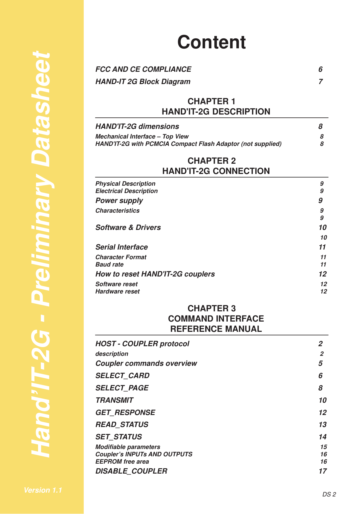 Hand’IT-2G - Preliminary DatasheetDS 2Version 1.1ContentFCC AND CE COMPLIANCE 6HAND-IT 2G Block Diagram 7CHAPTER 1HAND&apos;IT-2G DESCRIPTIONHAND&apos;IT-2G dimensions 8Mechanical Interface – Top View 8HAND&apos;IT-2G with PCMCIA Compact Flash Adaptor (not supplied) 8CHAPTER 2HAND&apos;IT-2G CONNECTIONPhysical Description 9Electrical Description 9Power supply 9Characteristics 99Software &amp; Drivers 1010Serial Interface 11Character Format 11Baud rate 11How to reset HAND&apos;IT-2G couplers 12Software reset 12Hardware reset 12CHAPTER 3COMMAND INTERFACEREFERENCE MANUALHOST - COUPLER protocol 2description 2Coupler commands overview 5SELECT_CARD 6SELECT_PAGE 8TRANSMIT 10GET_RESPONSE 12READ_STATUS 13SET_STATUS 14Modifiable parameters 15Coupler’s INPUTs AND OUTPUTS 16EEPROM free area 16DISABLE_COUPLER 17