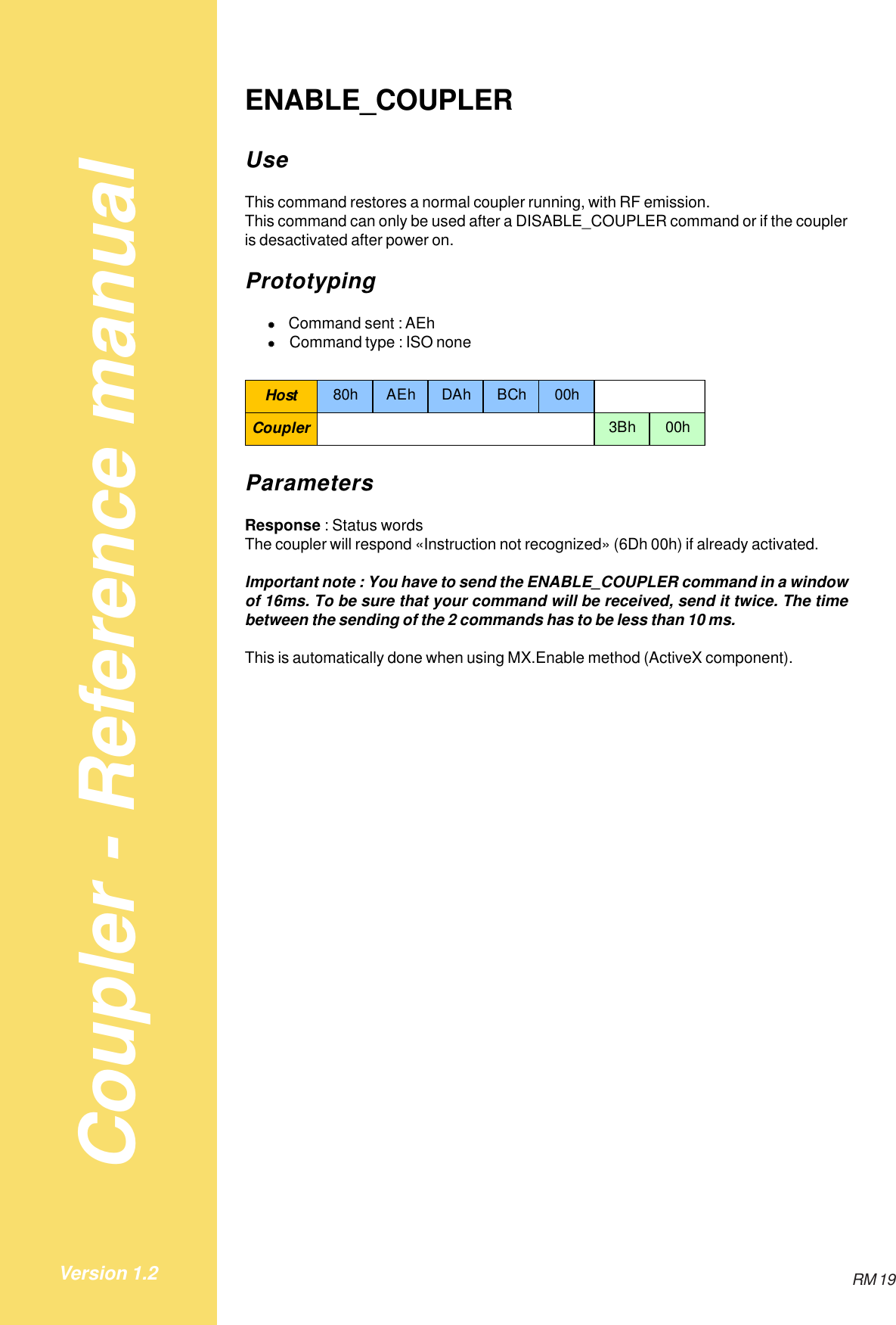 Coupler - Reference manualRM 19Version 1.2ENABLE_COUPLERUseThis command restores a normal coupler running, with RF emission.This command can only be used after a DISABLE_COUPLER command or if the coupleris desactivated after power on.Prototyping&quot;Command sent : AEh&quot;Command type : ISO noneHost 80h AEh DAh BCh 00hCoupler 3Bh 00hParametersResponse : Status wordsThe coupler will respond «Instruction not recognized» (6Dh 00h) if already activated.Important note : You have to send the ENABLE_COUPLER command in a windowof 16ms. To be sure that your command will be received, send it twice. The timebetween the sending of the 2 commands has to be less than 10 ms.This is automatically done when using MX.Enable method (ActiveX component).