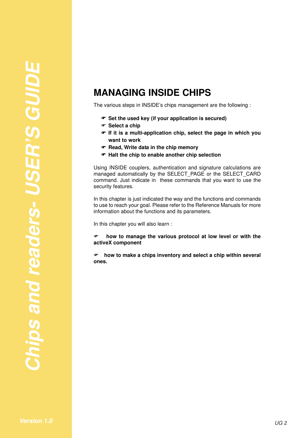 Chips and readers- USER’S GUIDEUG 2Version 1.0MANAGING INSIDE CHIPSThe various steps in INSIDE’s chips management are the following :!!!!!Set the used key (if your application is secured)!!!!!Select a chip!!!!!If it is a multi-application chip, select the page in which youwant to work!!!!!Read, Write data in the chip memory!!!!!Halt the chip to enable another chip selectionUsing INSIDE couplers, authentication and signature calculations aremanaged automatically by the SELECT_PAGE or the SELECT_CARDcommand. Just indicate in  these commands that you want to use thesecurity features.In this chapter is just indicated the way and the functions and commandsto use to reach your goal. Please refer to the Reference Manuals for moreinformation about the functions and its parameters.In this chapter you will also learn :! ! ! ! !  how to manage the various protocol at low level or with theactiveX component! ! ! ! ! how to make a chips inventory and select a chip within severalones.