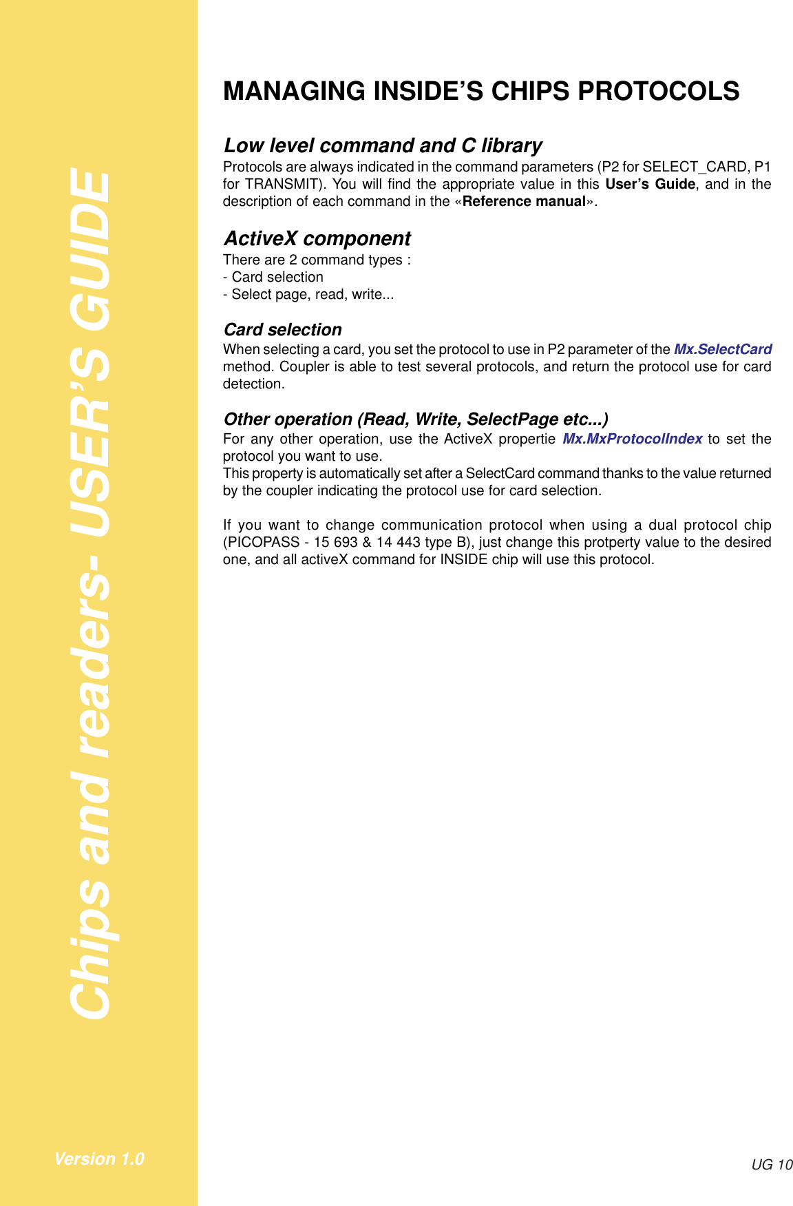 Chips and readers- USER’S GUIDEUG 10Version 1.0MANAGING INSIDE’S CHIPS PROTOCOLSLow level command and C libraryProtocols are always indicated in the command parameters (P2 for SELECT_CARD, P1for TRANSMIT). You will find the appropriate value in this User’s Guide, and in thedescription of each command in the «Reference manual».ActiveX componentThere are 2 command types :- Card selection- Select page, read, write...Card selectionWhen selecting a card, you set the protocol to use in P2 parameter of the Mx.SelectCardmethod. Coupler is able to test several protocols, and return the protocol use for carddetection.Other operation (Read, Write, SelectPage etc...)For any other operation, use the ActiveX propertie Mx.MxProtocolIndex to set theprotocol you want to use.This property is automatically set after a SelectCard command thanks to the value returnedby the coupler indicating the protocol use for card selection.If you want to change communication protocol when using a dual protocol chip(PICOPASS - 15 693 &amp; 14 443 type B), just change this protperty value to the desiredone, and all activeX command for INSIDE chip will use this protocol.