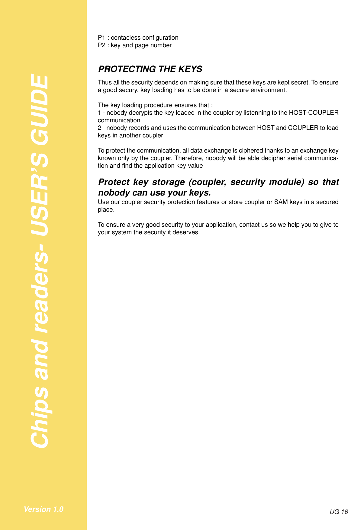 Chips and readers- USER’S GUIDEUG 16Version 1.0P1 : contacless configurationP2 : key and page numberPROTECTING THE KEYSThus all the security depends on making sure that these keys are kept secret. To ensurea good secury, key loading has to be done in a secure environment.The key loading procedure ensures that :1 - nobody decrypts the key loaded in the coupler by listenning to the HOST-COUPLERcommunication2 - nobody records and uses the communication between HOST and COUPLER to loadkeys in another couplerTo protect the communication, all data exchange is ciphered thanks to an exchange keyknown only by the coupler. Therefore, nobody will be able decipher serial communica-tion and find the application key valueProtect key storage (coupler, security module) so thatnobody can use your keys.Use our coupler security protection features or store coupler or SAM keys in a securedplace.To ensure a very good security to your application, contact us so we help you to give toyour system the security it deserves.