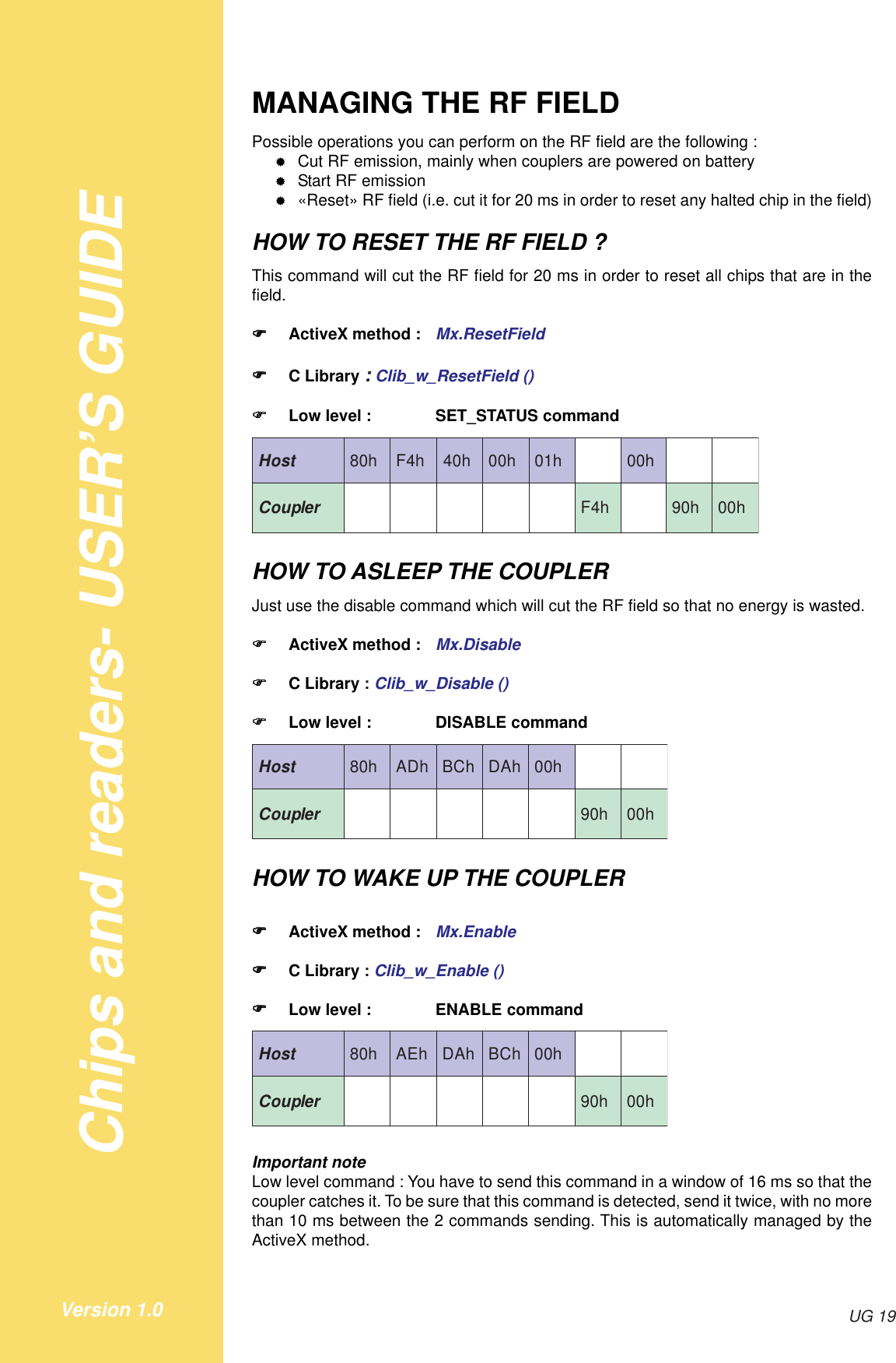 Chips and readers- USER’S GUIDEUG 19Version 1.0MANAGING THE RF FIELDPossible operations you can perform on the RF field are the following :&quot;Cut RF emission, mainly when couplers are powered on battery&quot;Start RF emission&quot;«Reset» RF field (i.e. cut it for 20 ms in order to reset any halted chip in the field)HOW TO RESET THE RF FIELD ?This command will cut the RF field for 20 ms in order to reset all chips that are in thefield.!!!!!ActiveX method : Mx.ResetField!!!!!C Library : Clib_w_ResetField ()!!!!!Low level : SET_STATUS commandtsoH h08 h4F h04 h00 h10 h00relpuoC h4F h09 h00HOW TO ASLEEP THE COUPLERJust use the disable command which will cut the RF field so that no energy is wasted.!!!!!ActiveX method : Mx.Disable!!!!!C Library : Clib_w_Disable ()!!!!!Low level : DISABLE commandtsoH h08 hDA hCB hAD h00relpuoC h09 h00HOW TO WAKE UP THE COUPLER!!!!!ActiveX method : Mx.Enable!!!!!C Library : Clib_w_Enable ()!!!!!Low level : ENABLE commandtsoH h08 hEA hAD hCB h00relpuoC h09 h00Important noteLow level command : You have to send this command in a window of 16 ms so that thecoupler catches it. To be sure that this command is detected, send it twice, with no morethan 10 ms between the 2 commands sending. This is automatically managed by theActiveX method.