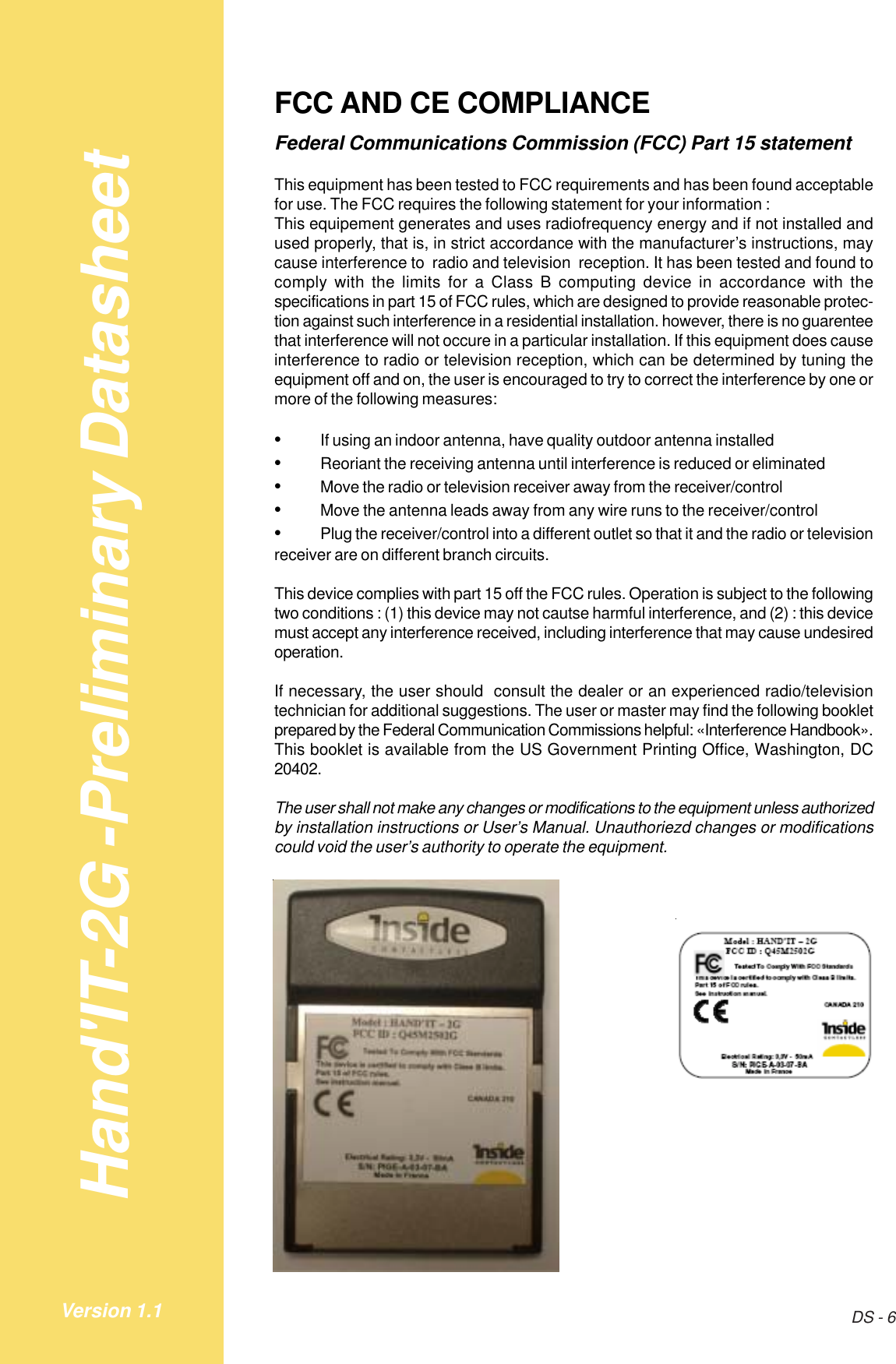 Hand&apos;IT-2G -Preliminary DatasheetDS - 6Version 1.1FCC AND CE COMPLIANCEFederal Communications Commission (FCC) Part 15 statementThis equipment has been tested to FCC requirements and has been found acceptablefor use. The FCC requires the following statement for your information :This equipement generates and uses radiofrequency energy and if not installed andused properly, that is, in strict accordance with the manufacturer’s instructions, maycause interference to  radio and television  reception. It has been tested and found tocomply with the limits for a Class B computing device in accordance with thespecifications in part 15 of FCC rules, which are designed to provide reasonable protec-tion against such interference in a residential installation. however, there is no guarenteethat interference will not occure in a particular installation. If this equipment does causeinterference to radio or television reception, which can be determined by tuning theequipment off and on, the user is encouraged to try to correct the interference by one ormore of the following measures:•If using an indoor antenna, have quality outdoor antenna installed•Reoriant the receiving antenna until interference is reduced or eliminated•Move the radio or television receiver away from the receiver/control•Move the antenna leads away from any wire runs to the receiver/control•Plug the receiver/control into a different outlet so that it and the radio or televisionreceiver are on different branch circuits.This device complies with part 15 off the FCC rules. Operation is subject to the followingtwo conditions : (1) this device may not cautse harmful interference, and (2) : this devicemust accept any interference received, including interference that may cause undesiredoperation.If necessary, the user should  consult the dealer or an experienced radio/televisiontechnician for additional suggestions. The user or master may find the following bookletprepared by the Federal Communication Commissions helpful: «Interference Handbook».This booklet is available from the US Government Printing Office, Washington, DC20402.The user shall not make any changes or modifications to the equipment unless authorizedby installation instructions or User’s Manual. Unauthoriezd changes or modificationscould void the user’s authority to operate the equipment.