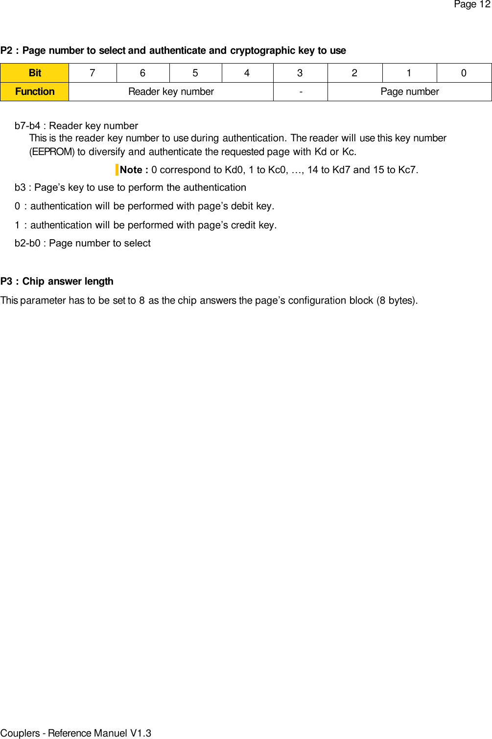 Page 12P2 : Page number to select and authenticate and cryptographic key to useBit 7 6 5 4 3 2 1 0Function Reader key number - Page numberb7-b4 : Reader key numberThis is the reader key number to use during authentication. The reader will use this key number(EEPROM) to diversify and authenticate the requested page with Kd or Kc.Note : 0 correspond to Kd0, 1 to Kc0, …, 14 to Kd7 and 15 to Kc7.b3 : Page’s key to use to perform the authentication0 : authentication will be performed with page’s debit key.1 : authentication will be performed with page’s credit key.b2-b0 : Page number to selectP3 : Chip answer lengthThis parameter has to be set to 8 as the chip answers the page’s configuration block (8 bytes).Couplers - Reference Manuel V1.3