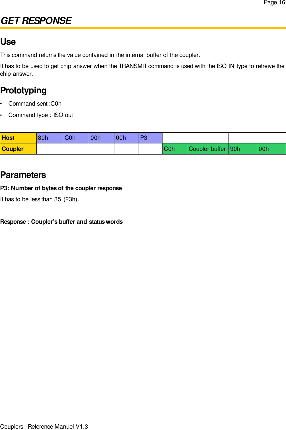 Page 16GET RESPONSEUseThis command returns the value contained in the internal buffer of the coupler.It has to be used to get chip answer when the TRANSMIT command is used with the ISO IN type to retreive thechip answer.Prototyping•Command sent :C0h•Command type : ISO outHost 80h C0h 00h 00h P3Coupler C0h Coupler buffer 90h 00hParametersP3: Number of bytes of the coupler responseIt has to be less than 35 (23h).Response : Coupler’s buffer and status wordsCouplers - Reference Manuel V1.3