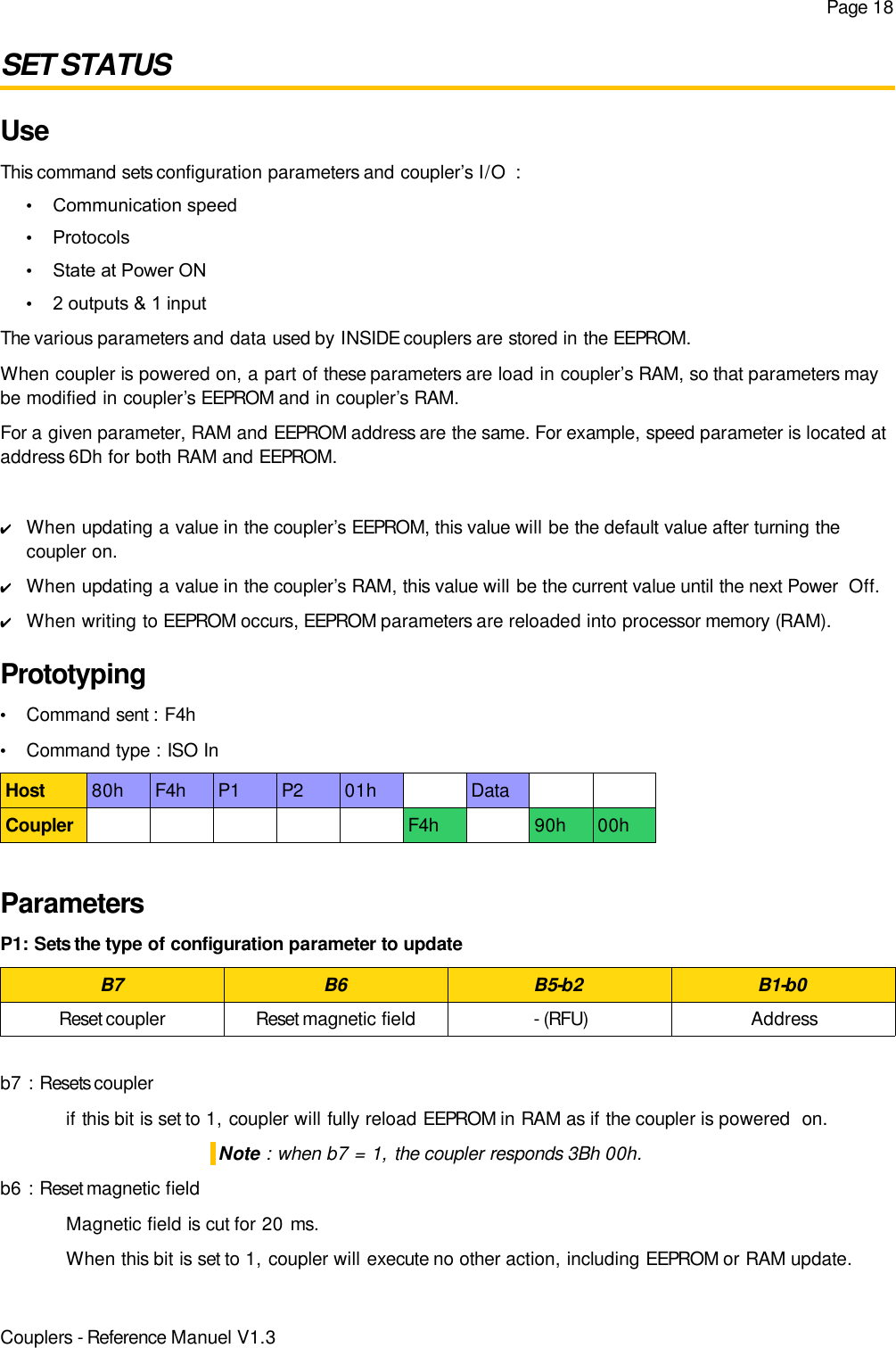 Page 18SET STATUSUseThis command sets configuration parameters and coupler’s I/O  :•Communication speed•Protocols•State at Power ON•2 outputs &amp; 1 inputThe various parameters and data used by INSIDE couplers are stored in the EEPROM.When coupler is powered on, a part of these parameters are load in coupler’s RAM, so that parameters maybe modified in coupler’s EEPROM and in coupler’s RAM.For a given parameter, RAM and EEPROM address are the same. For example, speed parameter is located ataddress 6Dh for both RAM and EEPROM.✔When updating a value in the coupler’s EEPROM, this value will be the default value after turning thecoupler on.✔When updating a value in the coupler’s RAM, this value will be the current value until the next Power  Off.✔When writing to EEPROM occurs, EEPROM parameters are reloaded into processor memory (RAM).Prototyping•Command sent : F4h•Command type : ISO InHost 80h F4h P1 P2 01h DataCoupler F4h 90h 00hParametersP1: Sets the type of configuration parameter to updateB7 B6 B5-b2 B1-b0Reset coupler Reset magnetic field - (RFU) Addressb7 : Resets couplerif this bit is set to 1, coupler will fully reload EEPROM in RAM as if the coupler is powered  on.Note : when b7 = 1, the coupler responds 3Bh 00h.b6 : Reset magnetic fieldMagnetic field is cut for 20 ms.When this bit is set to 1, coupler will execute no other action, including EEPROM or RAM update.Couplers - Reference Manuel V1.3