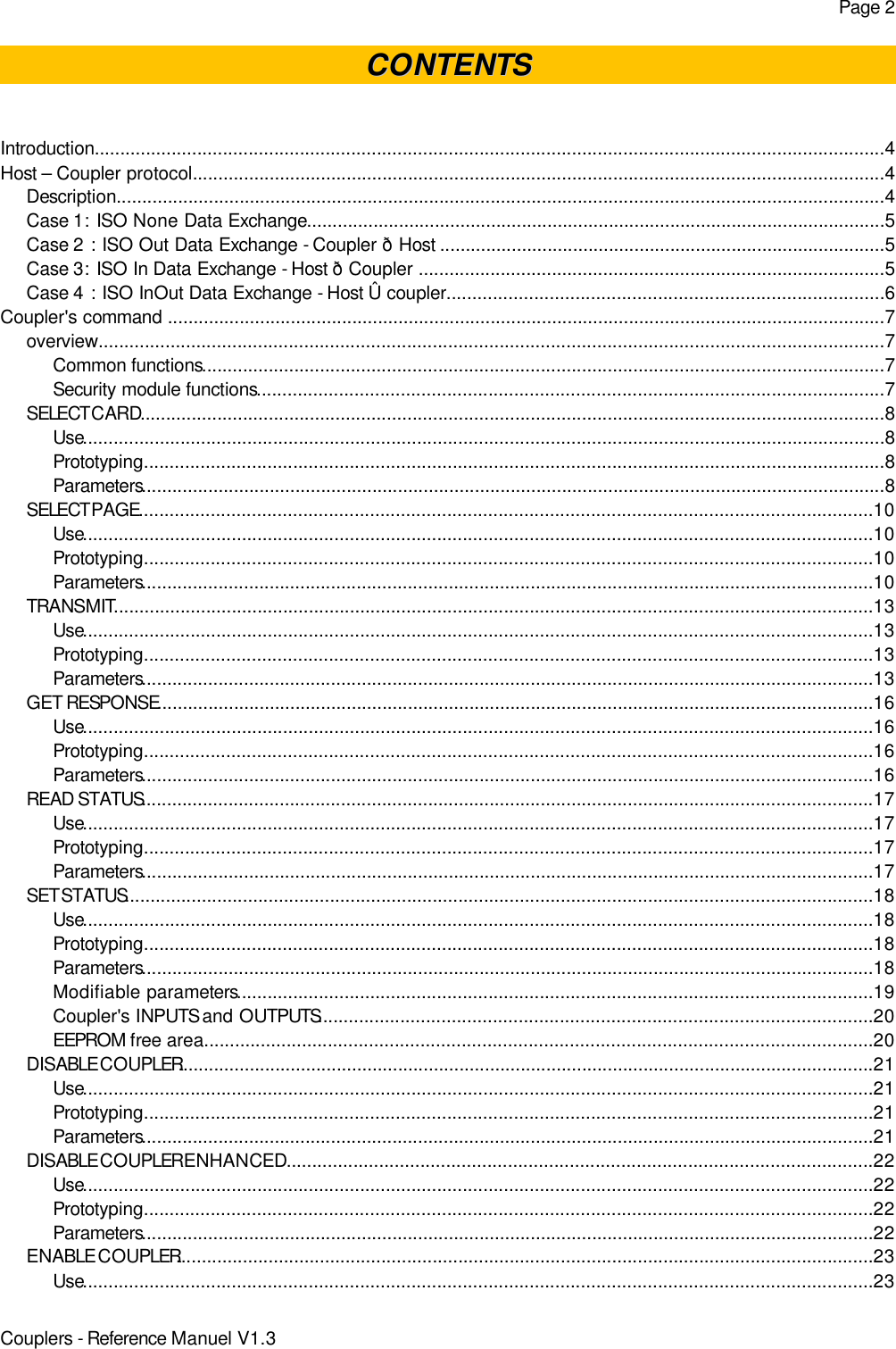 Page 2CONTENTSCONTENTSIntroduction..........................................................................................................................................................4Host – Coupler protocol.......................................................................................................................................4Description......................................................................................................................................................4Case 1: ISO None Data Exchange.................................................................................................................5Case 2 : ISO Out Data Exchange - Coupler ð Host .......................................................................................5Case 3: ISO In Data Exchange - Host ð Coupler ...........................................................................................5Case 4 : ISO InOut Data Exchange - Host Û coupler.....................................................................................6Coupler&apos;s command ............................................................................................................................................7overview.........................................................................................................................................................7Common functions.....................................................................................................................................7Security module functions..........................................................................................................................7SELECT CARD.................................................................................................................................................8Use............................................................................................................................................................8Prototyping................................................................................................................................................8Parameters.................................................................................................................................................8SELECT PAGE...............................................................................................................................................10Use..........................................................................................................................................................10Prototyping..............................................................................................................................................10Parameters...............................................................................................................................................10TRANSMIT....................................................................................................................................................13Use..........................................................................................................................................................13Prototyping..............................................................................................................................................13Parameters...............................................................................................................................................13GET RESPONSE............................................................................................................................................16Use..........................................................................................................................................................16Prototyping..............................................................................................................................................16Parameters...............................................................................................................................................16READ STATUS...............................................................................................................................................17Use..........................................................................................................................................................17Prototyping..............................................................................................................................................17Parameters...............................................................................................................................................17SET STATUS..................................................................................................................................................18Use..........................................................................................................................................................18Prototyping..............................................................................................................................................18Parameters...............................................................................................................................................18Modifiable parameters............................................................................................................................19Coupler&apos;s INPUTS and OUTPUTS............................................................................................................20EEPROM free area..................................................................................................................................20DISABLE COUPLER........................................................................................................................................21Use..........................................................................................................................................................21Prototyping..............................................................................................................................................21Parameters...............................................................................................................................................21DISABLE COUPLER ENHANCED..................................................................................................................22Use..........................................................................................................................................................22Prototyping..............................................................................................................................................22Parameters...............................................................................................................................................22ENABLE COUPLER........................................................................................................................................23Use..........................................................................................................................................................23Couplers - Reference Manuel V1.3