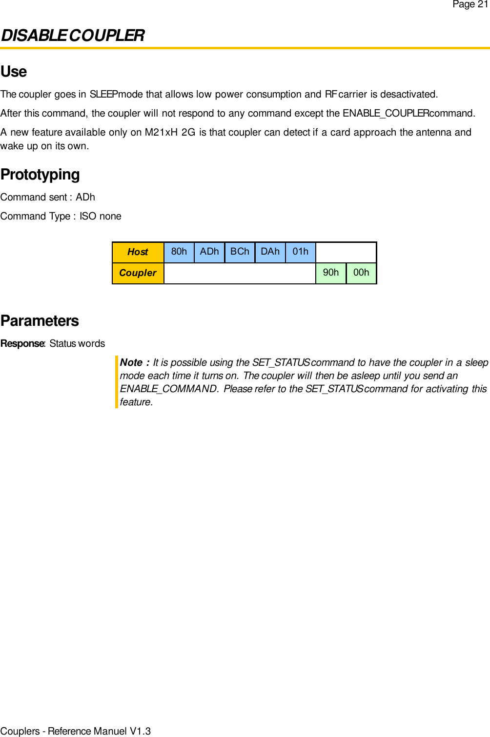 Page 21DISABLE COUPLERUseThe coupler goes in SLEEP mode that allows low power consumption and RF carrier is desactivated.After this command, the coupler will not respond to any command except the ENABLE_COUPLER command.A new feature available only on M21xH 2G is that coupler can detect if a card approach the antenna andwake up on its own.PrototypingCommand sent : ADhCommand Type : ISO noneParametersResponse: Status wordsNote : It is possible using the SET_STATUS command to have the coupler in a sleepmode each time it turns on. The coupler will then be asleep until you send anENABLE_COMMAND. Please refer to the SET_STATUS command for activating thisfeature.Couplers - Reference Manuel V1.3Host 80h ADh BCh DAh 01hCoupler 90h 00h