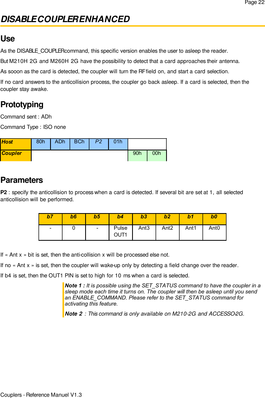 Page 22DISABLE COUPLER ENHANCEDUseAs the DISABLE_COUPLER command, this specific version enables the user to asleep the reader.But M210H 2G and M260H 2G have the possibility to detect that a card approaches their antenna.As sooon as the card is detected, the coupler will turn the RF field on, and start a card selection.If no card answers to the anticollision process, the coupler go back asleep. If a card is selected, then thecoupler stay awake.PrototypingCommand sent : ADhCommand Type : ISO noneParametersP2 : specify the anticollision to process when a card is detected. If several bit are set at 1, all selectedanticollision will be performed.If « Ant x » bit is set, then the anti-collision x will be processed else not.If no « Ant x » is set, then the coupler will wake-up only by detecting a field change over the reader.If b4 is set, then the OUT1 PIN is set to high for 10 ms when a card is selected.Note 1 : It is possible using the SET_STATUS command to have the coupler in asleep mode each time it turns on. The coupler will then be asleep until you sendan ENABLE_COMMAND. Please refer to the SET_STATUS command foractivating this feature.Note 2 : This command is only available on M210-2G and ACCESSO-2G.Couplers - Reference Manuel V1.3Host 80h ADh BCh P2 01hCoupler 90h 00hb7 b6 b5 b4 b3 b2 b1 b0- 0 -Pulse OUT1Ant3 Ant2 Ant1 Ant0