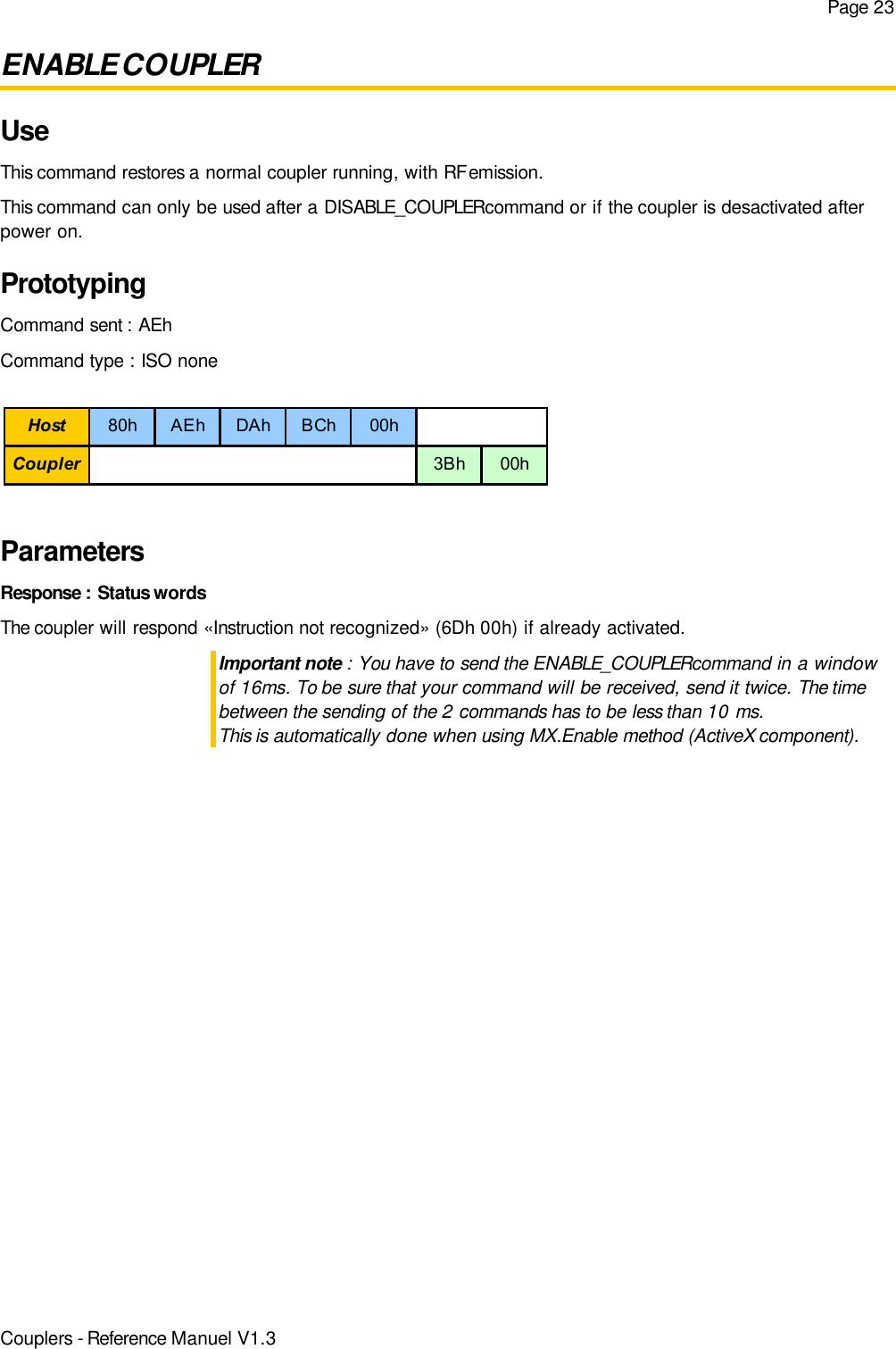 Page 23ENABLE COUPLERUseThis command restores a normal coupler running, with RF emission.This command can only be used after a DISABLE_COUPLER command or if the coupler is desactivated afterpower on.PrototypingCommand sent : AEhCommand type : ISO noneParametersResponse : Status wordsThe coupler will respond «Instruction not recognized» (6Dh 00h) if already activated.Important note : You have to send the ENABLE_COUPLER command in a windowof 16ms. To be sure that your command will be received, send it twice. The timebetween the sending of the 2 commands has to be less than 10 ms.This is automatically done when using MX.Enable method (ActiveX component).Couplers - Reference Manuel V1.3Host 80h AEh DAh BCh 00hCoupler 3Bh 00h