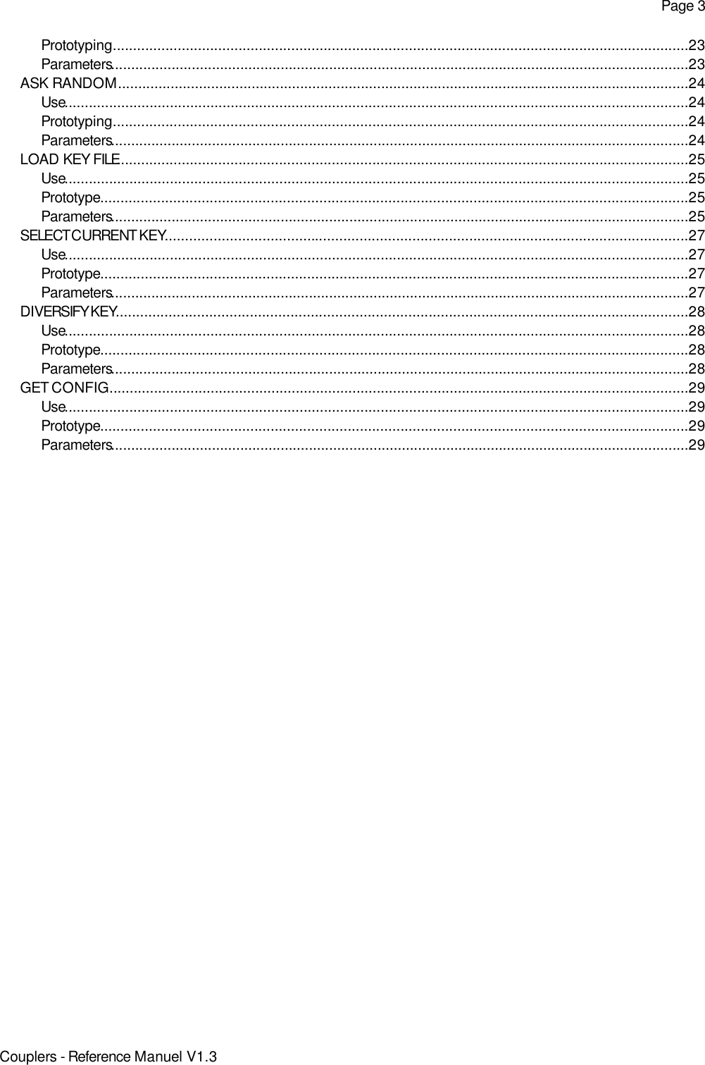 Page 3Prototyping..............................................................................................................................................23Parameters...............................................................................................................................................23ASK RANDOM.............................................................................................................................................24Use..........................................................................................................................................................24Prototyping..............................................................................................................................................24Parameters...............................................................................................................................................24LOAD KEY FILE.............................................................................................................................................25Use..........................................................................................................................................................25Prototype.................................................................................................................................................25Parameters...............................................................................................................................................25SELECT CURRENT KEY.................................................................................................................................27Use..........................................................................................................................................................27Prototype.................................................................................................................................................27Parameters...............................................................................................................................................27DIVERSIFY KEY.............................................................................................................................................28Use..........................................................................................................................................................28Prototype.................................................................................................................................................28Parameters...............................................................................................................................................28GET CONFIG...............................................................................................................................................29Use..........................................................................................................................................................29Prototype.................................................................................................................................................29Parameters...............................................................................................................................................29Couplers - Reference Manuel V1.3