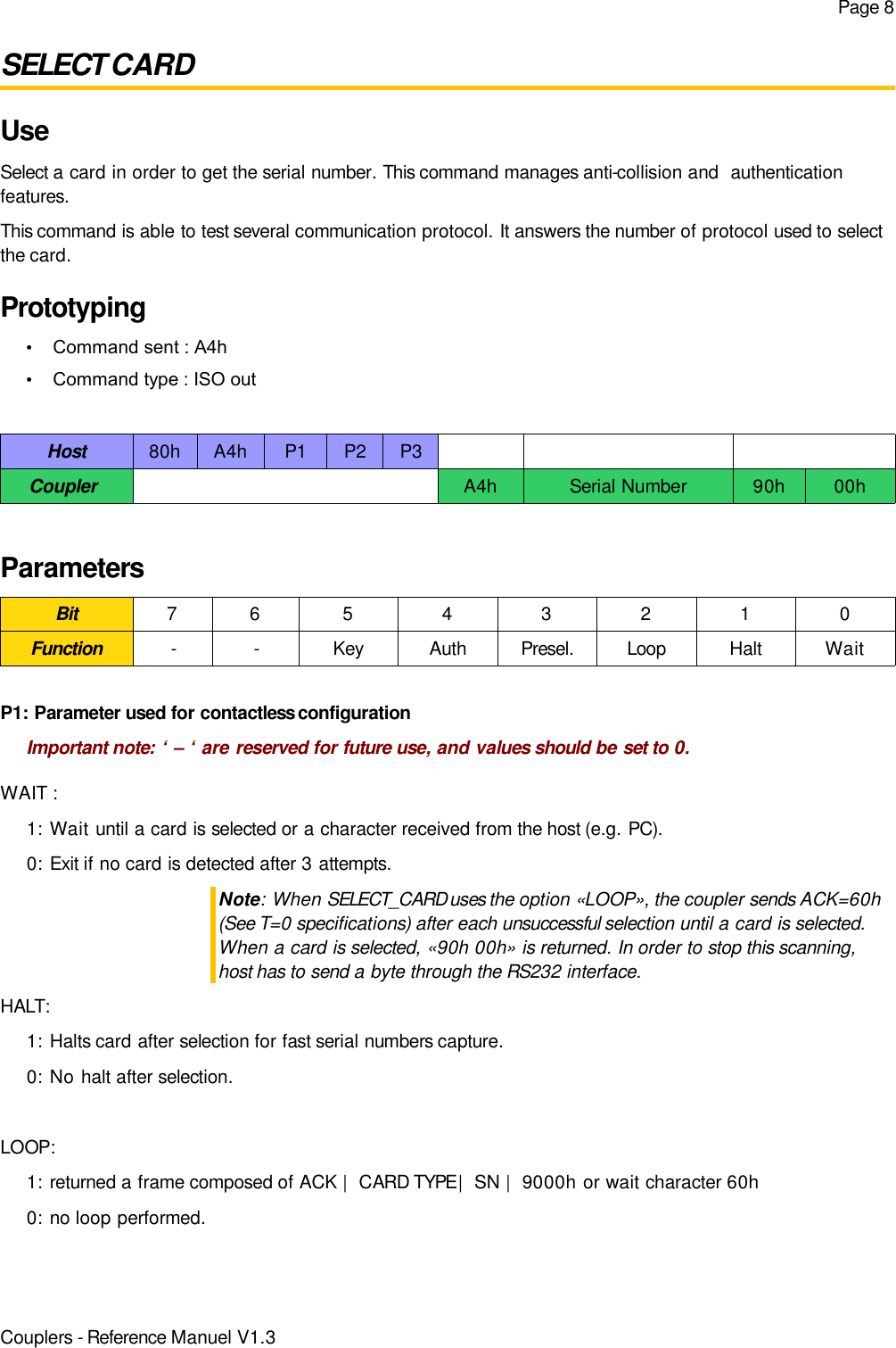 Page 8SELECT CARDUseSelect a card in order to get the serial number. This command manages anti-collision and  authenticationfeatures.This command is able to test several communication protocol. It answers the number of protocol used to selectthe card.Prototyping•Command sent : A4h•Command type : ISO outHost 80h A4h P1 P2 P3Coupler  A4h Serial Number 90h 00hParametersBit 7 6 5 4 3 2 1 0Function - - Key Auth Presel. Loop Halt WaitP1: Parameter used for contactless configurationImportant note: ‘ – ‘ are reserved for future use, and values should be set to 0.WAIT :1: Wait until a card is selected or a character received from the host (e.g. PC).0: Exit if no card is detected after 3 attempts.Note: When SELECT_CARD uses the option «LOOP», the coupler sends ACK=60h(See T=0 specifications) after each unsuccessful selection until a card is selected.When a card is selected, «90h 00h» is returned. In order to stop this scanning,host has to send a byte through the RS232 interface.HALT:1: Halts card after selection for fast serial numbers capture.0: No halt after selection.LOOP:1: returned a frame composed of ACK |  CARD TYPE |  SN |  9000h or wait character 60h0: no loop performed.Couplers - Reference Manuel V1.3