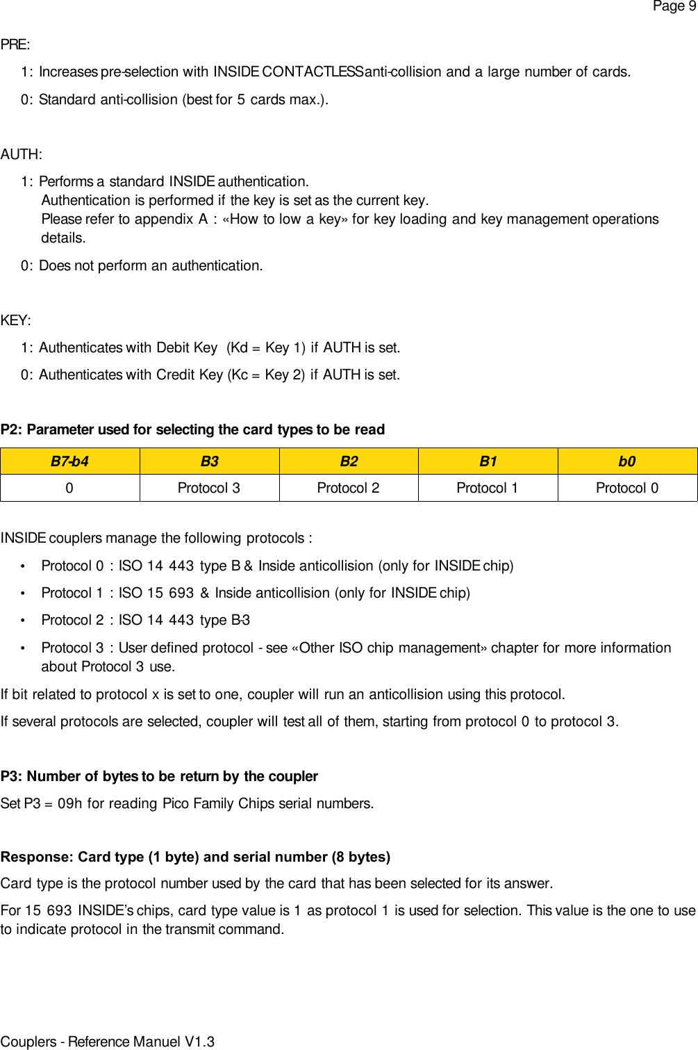 Page 9PRE:1: Increases pre-selection with INSIDE CONTACTLESS anti-collision and a large number of cards.0: Standard anti-collision (best for 5 cards max.).AUTH:1: Performs a standard INSIDE authentication. Authentication is performed if the key is set as the current key. Please refer to appendix A : «How to low a key» for key loading and key management operationsdetails.0: Does not perform an authentication.KEY:1: Authenticates with Debit Key  (Kd = Key 1) if AUTH is set.0: Authenticates with Credit Key (Kc = Key 2) if AUTH is set.P2: Parameter used for selecting the card types to be readB7-b4 B3 B2 B1 b00 Protocol 3 Protocol 2 Protocol 1 Protocol 0INSIDE couplers manage the following protocols :•Protocol 0 : ISO 14 443 type B &amp; Inside anticollision (only for INSIDE chip)•Protocol 1 : ISO 15 693 &amp; Inside anticollision (only for INSIDE chip)•Protocol 2 : ISO 14 443 type B-3 •Protocol 3 : User defined protocol - see «Other ISO chip management» chapter for more informationabout Protocol 3 use.If bit related to protocol x is set to one, coupler will run an anticollision using this protocol.If several protocols are selected, coupler will test all of them, starting from protocol 0 to protocol 3.P3: Number of bytes to be return by the couplerSet P3 = 09h for reading Pico Family Chips serial numbers.Response: Card type (1 byte) and serial number (8 bytes)Card type is the protocol number used by the card that has been selected for its answer.For 15 693 INSIDE’s chips, card type value is 1 as protocol 1 is used for selection. This value is the one to useto indicate protocol in the transmit command.Couplers - Reference Manuel V1.3