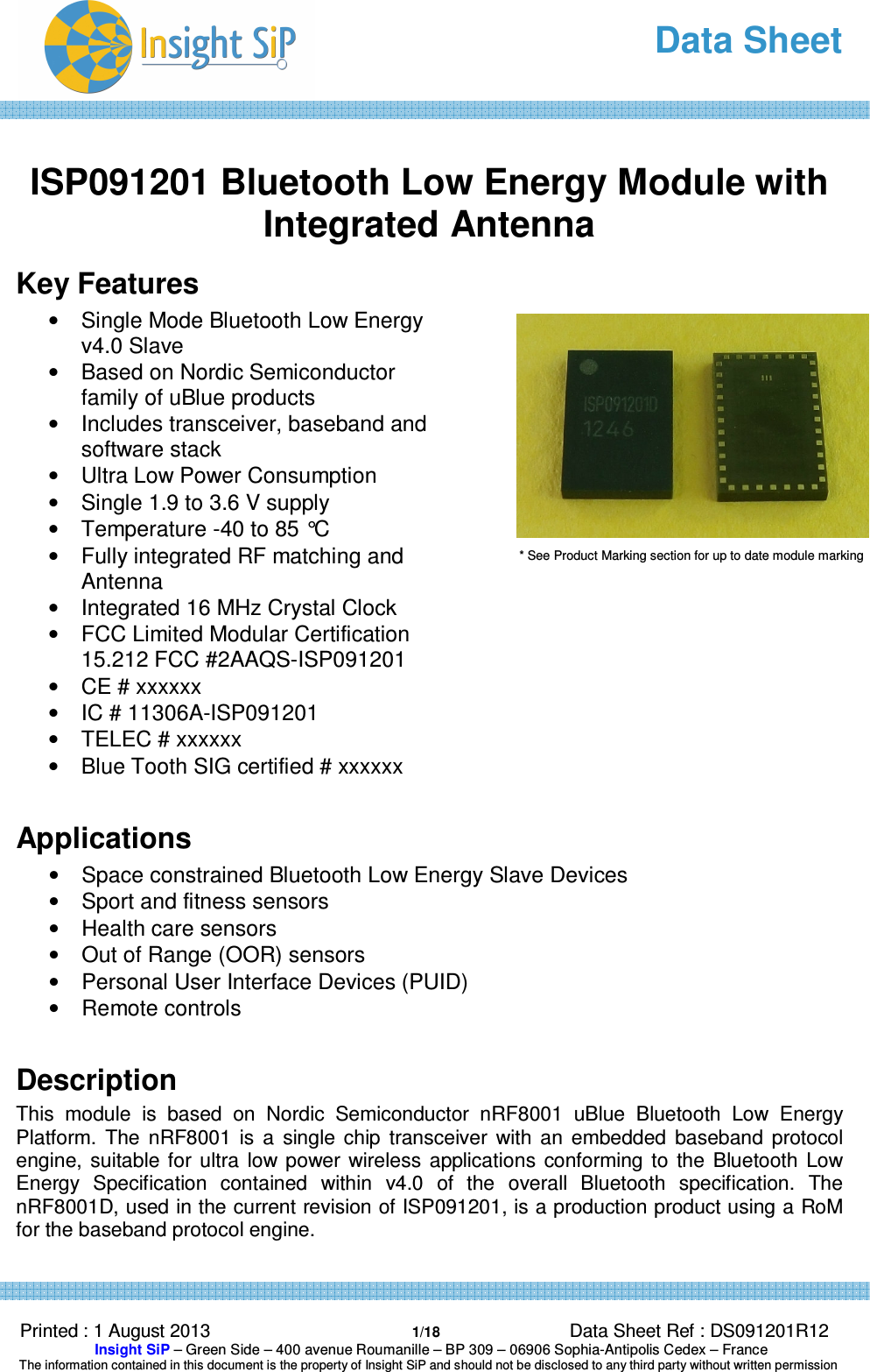   Data Sheet  Printed : 1 August 2013  1/18 Data Sheet Ref : DS091201R12  Insight SiP – Green Side – 400 avenue Roumanille – BP 309 – 06906 Sophia-Antipolis Cedex – France  The information contained in this document is the property of Insight SiP and should not be disclosed to any third party without written permission   ISP091201 Bluetooth Low Energy Module with Integrated Antenna Key Features •  Single Mode Bluetooth Low Energy v4.0 Slave •  Based on Nordic Semiconductor family of uBlue products  •  Includes transceiver, baseband and software stack •  Ultra Low Power Consumption •  Single 1.9 to 3.6 V supply •  Temperature -40 to 85 °C •  Fully integrated RF matching and Antenna •  Integrated 16 MHz Crystal Clock •  FCC Limited Modular Certification 15.212 FCC #2AAQS-ISP091201 •  CE # xxxxxx •  IC # 11306A-ISP091201 •  TELEC # xxxxxx •  Blue Tooth SIG certified # xxxxxx  Applications •  Space constrained Bluetooth Low Energy Slave Devices •  Sport and fitness sensors •  Health care sensors •  Out of Range (OOR) sensors •  Personal User Interface Devices (PUID) •  Remote controls  Description This  module  is  based  on  Nordic  Semiconductor  nRF8001  uBlue  Bluetooth  Low  Energy Platform.  The  nRF8001  is  a  single  chip  transceiver  with  an  embedded  baseband  protocol engine,  suitable  for  ultra  low power wireless  applications  conforming  to  the  Bluetooth  Low Energy  Specification  contained  within  v4.0  of  the  overall  Bluetooth  specification.  The nRF8001D, used in the current revision of ISP091201, is a production product using a RoM for the baseband protocol engine.   * See Product Marking section for up to date module marking 