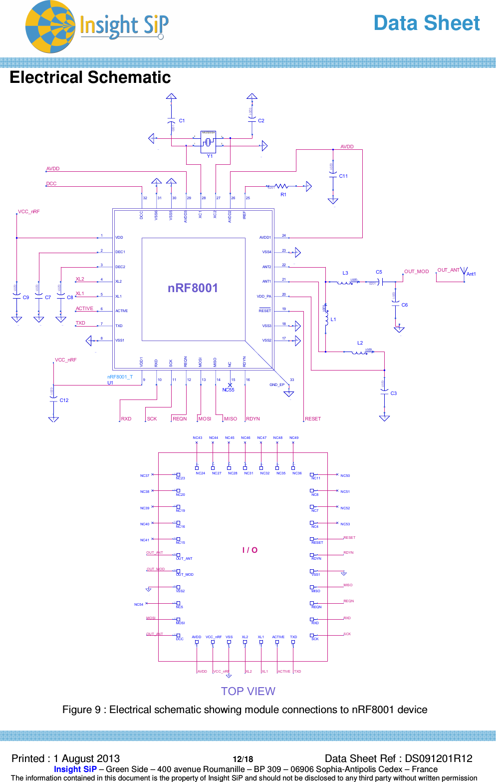   Data Sheet  Printed : 1 August 2013  12/18 Data Sheet Ref : DS091201R12  Insight SiP – Green Side – 400 avenue Roumanille – BP 309 – 06906 Sophia-Antipolis Cedex – France  The information contained in this document is the property of Insight SiP and should not be disclosed to any third party without written permission  Electrical Schematic    Figure 9 : Electrical schematic showing module connections to nRF8001 device RXD SCK REQNVCC_nRFTXDACTIVEXL1XL2OUT_ANTOUT_MODRESETRDYNMISOMOSIAVDDAVDDDCCVCC_nRFC120201TC90201C70201C80201GND12TGND13TGND14TGND15TAnt1C60201L30201C50201GND5TL10201L20201TC30201NC55GND9TGND8TGND24TGND17TC10201R10201Y1NX2520 SA4132GND1TC20201GND20TGND4TGND3TGND18TC110201GND19TU1nRF8001_TnRF80011733DCC32VSS631VSS530AVDD329XC128XC227AVDD226IREF25AVDD1 24VSS4 23ANT2 22ANT1 21VDD_PA 20RESET 19VSS3 18VSS2RDYN16NC15MISO14MOSI13REQN12SCK11RXD10VDD19VSS18TXD7ACTIVE6XL15XL24DEC23DEC12VDD1GND_EPGND25TGND11TTOP VIEWOUT_ANTVCC_nRFAVDD XL2 XL1 ACTIVE TXDSCKMOSI RXDREQNMISOOUT_MODOUT_ANT RDYNRESETI / OACTIVEIO PinAVDDIO PinVCC_nRFIO PinVSSIO PinXL2IO PinXL1IO PinTXDIO PinNC11IO PinNC8IO PinNC7IO PinNC4IO PinVSS1IO PinMISOIO PinREQNIO PinRXDIO PinSCKIO PinRDYNIO PinRESETIO PinNC36IO PinNC35IO PinNC32IO PinNC31IO PinNC28IO PinNC27IO PinNC24IO PinNC5IO PinNC23IO PinNC20IO PinNC19IO PinNC16IO PinNC15IO PinOUT_MODIO PinOUT_ANTIO PinVSS2IO PinMOSIIO PinDCCIO PinNC54NC50NC51NC52NC53NC43 NC44 NC45 NC46 NC47 NC48 NC49NC37NC38NC39NC40NC41GND22BGND23BGND21B