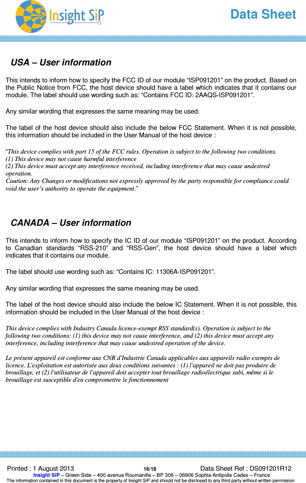   Data Sheet  Printed : 1 August 2013  16/18 Data Sheet Ref : DS091201R12  Insight SiP – Green Side – 400 avenue Roumanille – BP 309 – 06906 Sophia-Antipolis Cedex – France  The information contained in this document is the property of Insight SiP and should not be disclosed to any third party without written permission   USA – User information This intends to inform how to specify the FCC ID of our module “ISP091201” on the product. Based on the Public Notice from FCC, the host device should have a label which indicates that it contains our module. The label should use wording such as: “Contains FCC ID: 2AAQS-ISP091201”. Any similar wording that expresses the same meaning may be used. The label of the host device should also include the below FCC Statement. When it is not possible, this information should be included in the User Manual of the host device : “This device complies with part 15 of the FCC rules. Operation is subject to the following two conditions. (1) This device may not cause harmful interference (2) This device must accept any interference received, including interference that may cause undesired  operation. Caution: Any Changes or modifications not expressly approved by the party responsible for compliance could void the user’s authority to operate the equipment.”   CANADA – User information This intends to inform how to specify the IC ID of our module “ISP091201” on the product. According to  Canadian  standards  “RSS-210”  and  “RSS-Gen”,  the  host  device  should  have  a  label  which indicates that it contains our module.  The label should use wording such as: “Contains IC: 11306A-ISP091201”. Any similar wording that expresses the same meaning may be used. The label of the host device should also include the below IC Statement. When it is not possible, this information should be included in the User Manual of the host device : This device complies with Industry Canada licence-exempt RSS standard(s). Operation is subject to the following two conditions: (1) this device may not cause interference, and (2) this device must accept any interference, including interference that may cause undesired operation of the device.  Le présent appareil est conforme aux CNR d&apos;Industrie Canada applicables aux appareils radio exempts de licence. L&apos;exploitation est autorisée aux deux conditions suivantes : (1) l&apos;appareil ne doit pas produire de brouillage, et (2) l&apos;utilisateur de l&apos;appareil doit accepter tout brouillage radioélectrique subi, même si le brouillage est susceptible d&apos;en compromettre le fonctionnement    