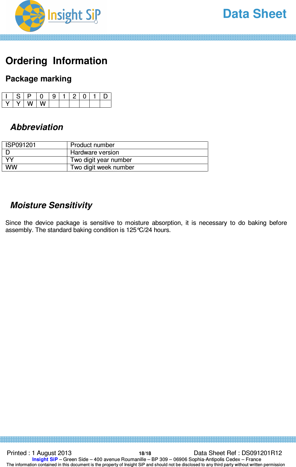   Data Sheet  Printed : 1 August 2013  18/18 Data Sheet Ref : DS091201R12  Insight SiP – Green Side – 400 avenue Roumanille – BP 309 – 06906 Sophia-Antipolis Cedex – France  The information contained in this document is the property of Insight SiP and should not be disclosed to any third party without written permission   Ordering  Information Package marking  I  S P  0  9 1 2 0 1 D Y Y W W             Abbreviation  ISP091201  Product number D  Hardware version YY   Two digit year number WW  Two digit week number    Moisture Sensitivity  Since  the  device  package  is  sensitive  to  moisture  absorption,  it  is  necessary  to  do  baking  before assembly. The standard baking condition is 125°C/24 hours.     