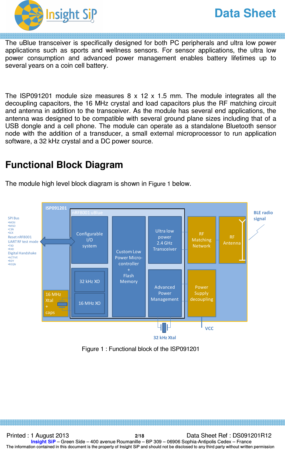   Data Sheet  Printed : 1 August 2013  2/18 Data Sheet Ref : DS091201R12  Insight SiP – Green Side – 400 avenue Roumanille – BP 309 – 06906 Sophia-Antipolis Cedex – France  The information contained in this document is the property of Insight SiP and should not be disclosed to any third party without written permission  The  uBlue transceiver is specifically designed for both PC peripherals and ultra low  power applications  such  as  sports  and  wellness  sensors.  For  sensor  applications,  the  ultra  low power  consumption  and  advanced  power  management  enables  battery  lifetimes  up  to several years on a coin cell battery.    The  ISP091201  module  size  measures  8  x  12  x  1.5  mm.  The  module  integrates  all  the decoupling capacitors, the 16 MHz crystal and load capacitors plus the RF matching circuit and antenna in addition to the transceiver. As the module has several end applications, the antenna was designed to be compatible with several ground plane sizes including that of a USB  dongle and a cell phone. The module can operate as a standalone  Bluetooth sensor node  with  the  addition  of  a  transducer,  a  small  external  microprocessor  to  run  application software, a 32 kHz crystal and a DC power source.  Functional Block Diagram  The module high level block diagram is shown in Figure 1 below.    Figure 1 : Functional block of the ISP091201 16 MHz Xtal+ capsConfigurable I/O system32 kHz XO16 MHz XOCustom Low Power Micro-controller + Flash MemoryUltra low power2.4 GHzTransceiverAdvanced Power ManagementRF Matching NetworkPower Supply decouplingRF AntennanRF8001 uBlueISP091201VCC32 kHz XtalBLE radiosignalSPI Bus •MOSI•MISO •CSN •SCKReset nRF8001UART RF test mode•TXD•RXDDigital Handshake•ACTIVE•RDY•REQN