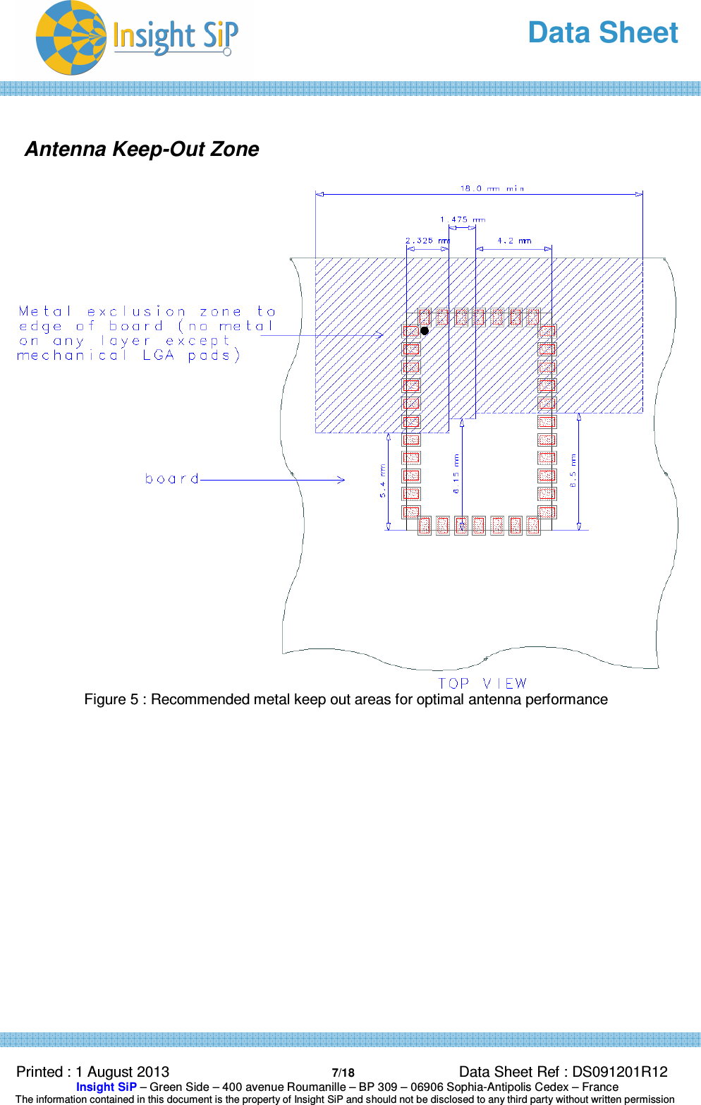   Data Sheet  Printed : 1 August 2013  7/18 Data Sheet Ref : DS091201R12  Insight SiP – Green Side – 400 avenue Roumanille – BP 309 – 06906 Sophia-Antipolis Cedex – France  The information contained in this document is the property of Insight SiP and should not be disclosed to any third party without written permission   Antenna Keep-Out Zone   Figure 5 : Recommended metal keep out areas for optimal antenna performance    